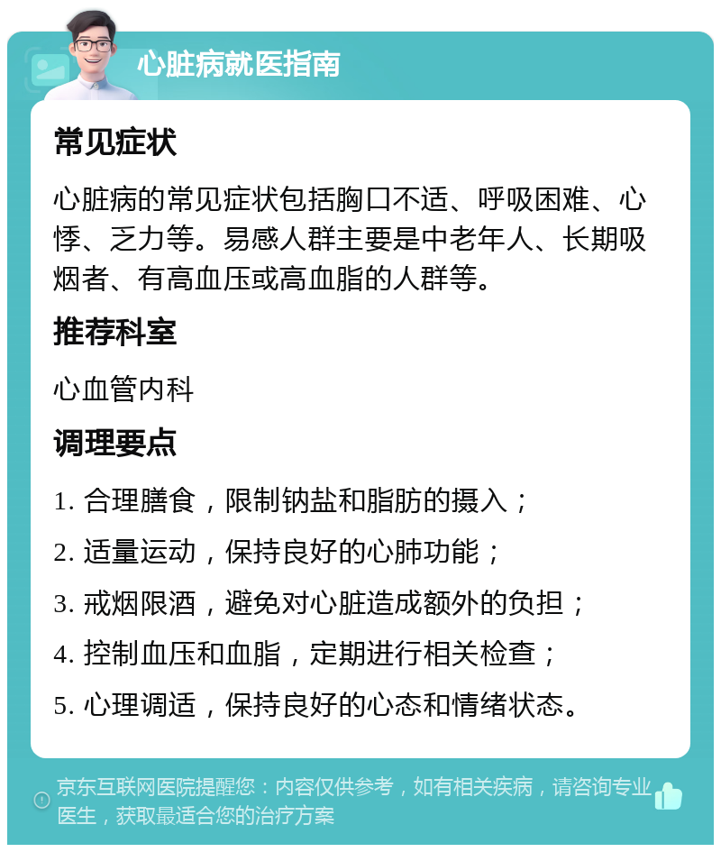 心脏病就医指南 常见症状 心脏病的常见症状包括胸口不适、呼吸困难、心悸、乏力等。易感人群主要是中老年人、长期吸烟者、有高血压或高血脂的人群等。 推荐科室 心血管内科 调理要点 1. 合理膳食，限制钠盐和脂肪的摄入； 2. 适量运动，保持良好的心肺功能； 3. 戒烟限酒，避免对心脏造成额外的负担； 4. 控制血压和血脂，定期进行相关检查； 5. 心理调适，保持良好的心态和情绪状态。