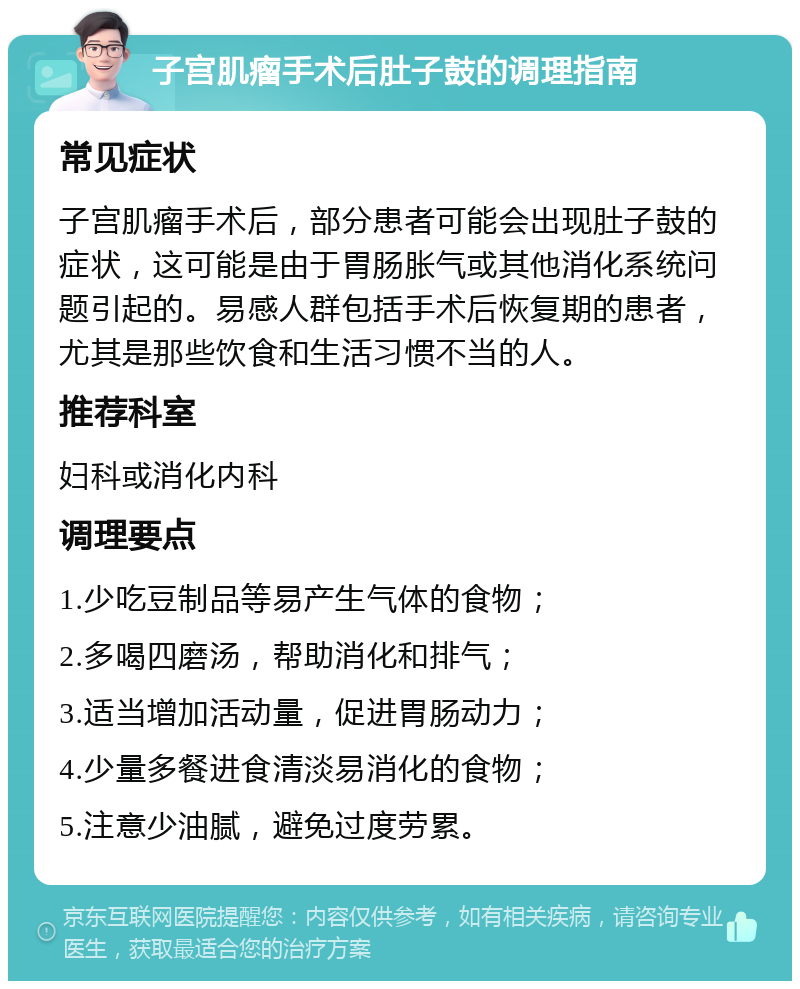 子宫肌瘤手术后肚子鼓的调理指南 常见症状 子宫肌瘤手术后，部分患者可能会出现肚子鼓的症状，这可能是由于胃肠胀气或其他消化系统问题引起的。易感人群包括手术后恢复期的患者，尤其是那些饮食和生活习惯不当的人。 推荐科室 妇科或消化内科 调理要点 1.少吃豆制品等易产生气体的食物； 2.多喝四磨汤，帮助消化和排气； 3.适当增加活动量，促进胃肠动力； 4.少量多餐进食清淡易消化的食物； 5.注意少油腻，避免过度劳累。