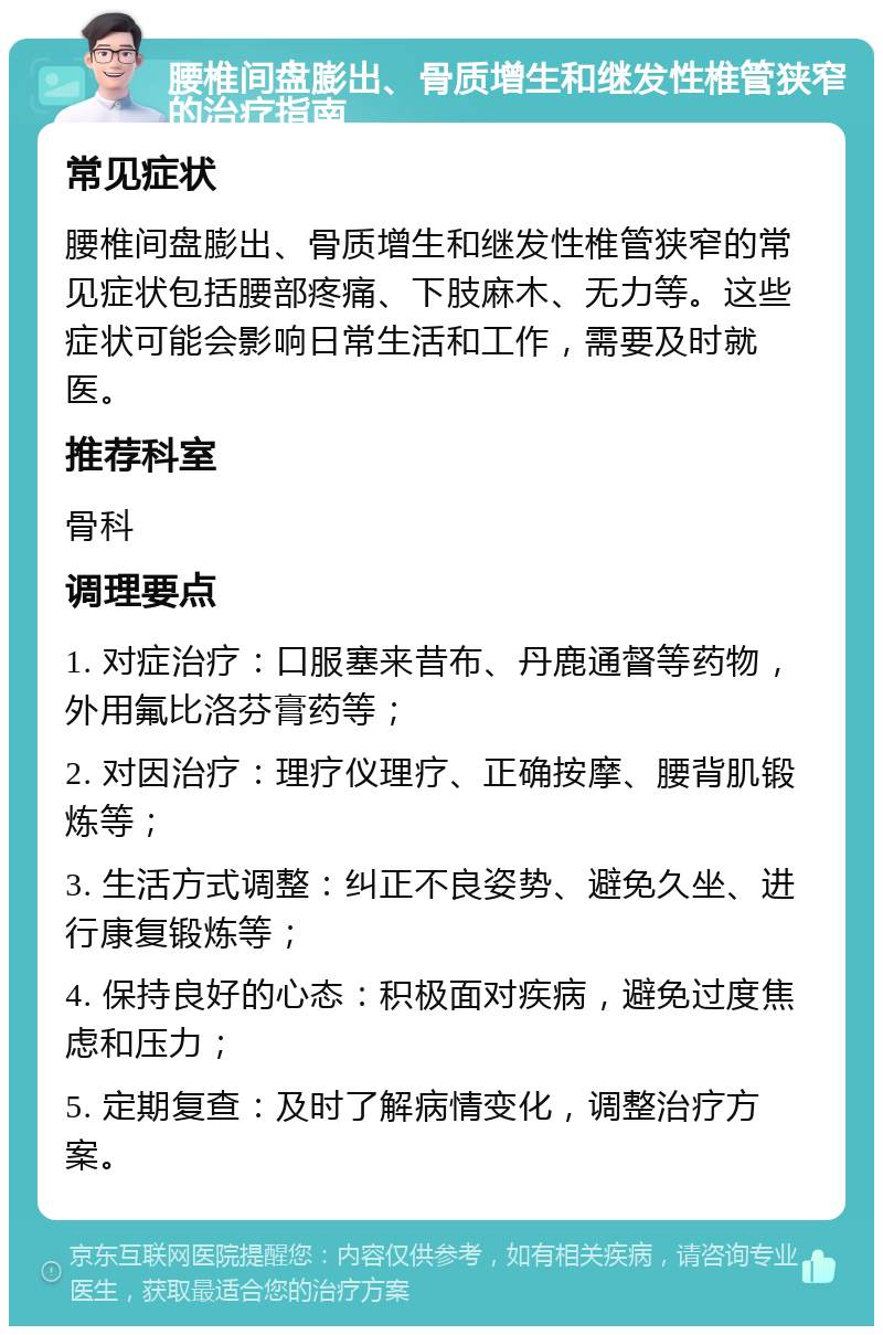 腰椎间盘膨出、骨质增生和继发性椎管狭窄的治疗指南 常见症状 腰椎间盘膨出、骨质增生和继发性椎管狭窄的常见症状包括腰部疼痛、下肢麻木、无力等。这些症状可能会影响日常生活和工作，需要及时就医。 推荐科室 骨科 调理要点 1. 对症治疗：口服塞来昔布、丹鹿通督等药物，外用氟比洛芬膏药等； 2. 对因治疗：理疗仪理疗、正确按摩、腰背肌锻炼等； 3. 生活方式调整：纠正不良姿势、避免久坐、进行康复锻炼等； 4. 保持良好的心态：积极面对疾病，避免过度焦虑和压力； 5. 定期复查：及时了解病情变化，调整治疗方案。