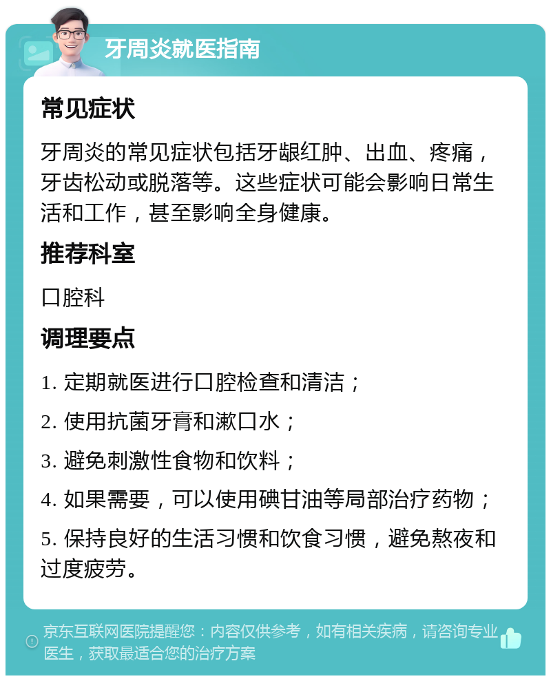 牙周炎就医指南 常见症状 牙周炎的常见症状包括牙龈红肿、出血、疼痛，牙齿松动或脱落等。这些症状可能会影响日常生活和工作，甚至影响全身健康。 推荐科室 口腔科 调理要点 1. 定期就医进行口腔检查和清洁； 2. 使用抗菌牙膏和漱口水； 3. 避免刺激性食物和饮料； 4. 如果需要，可以使用碘甘油等局部治疗药物； 5. 保持良好的生活习惯和饮食习惯，避免熬夜和过度疲劳。