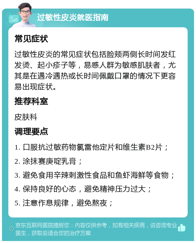 过敏性皮炎就医指南 常见症状 过敏性皮炎的常见症状包括脸颊两侧长时间发红发烫、起小疹子等，易感人群为敏感肌肤者，尤其是在遇冷遇热或长时间佩戴口罩的情况下更容易出现症状。 推荐科室 皮肤科 调理要点 1. 口服抗过敏药物氯雷他定片和维生素B2片； 2. 涂抹赛庚啶乳膏； 3. 避免食用辛辣刺激性食品和鱼虾海鲜等食物； 4. 保持良好的心态，避免精神压力过大； 5. 注意作息规律，避免熬夜；