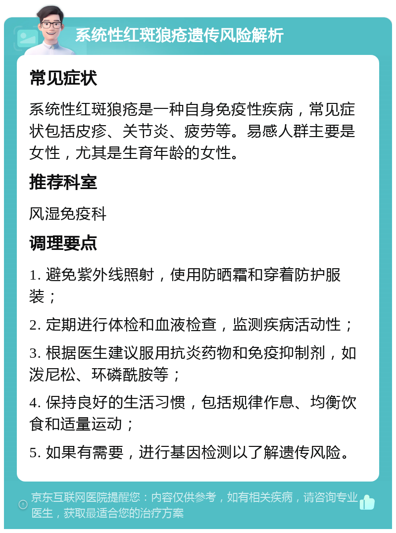 系统性红斑狼疮遗传风险解析 常见症状 系统性红斑狼疮是一种自身免疫性疾病，常见症状包括皮疹、关节炎、疲劳等。易感人群主要是女性，尤其是生育年龄的女性。 推荐科室 风湿免疫科 调理要点 1. 避免紫外线照射，使用防晒霜和穿着防护服装； 2. 定期进行体检和血液检查，监测疾病活动性； 3. 根据医生建议服用抗炎药物和免疫抑制剂，如泼尼松、环磷酰胺等； 4. 保持良好的生活习惯，包括规律作息、均衡饮食和适量运动； 5. 如果有需要，进行基因检测以了解遗传风险。