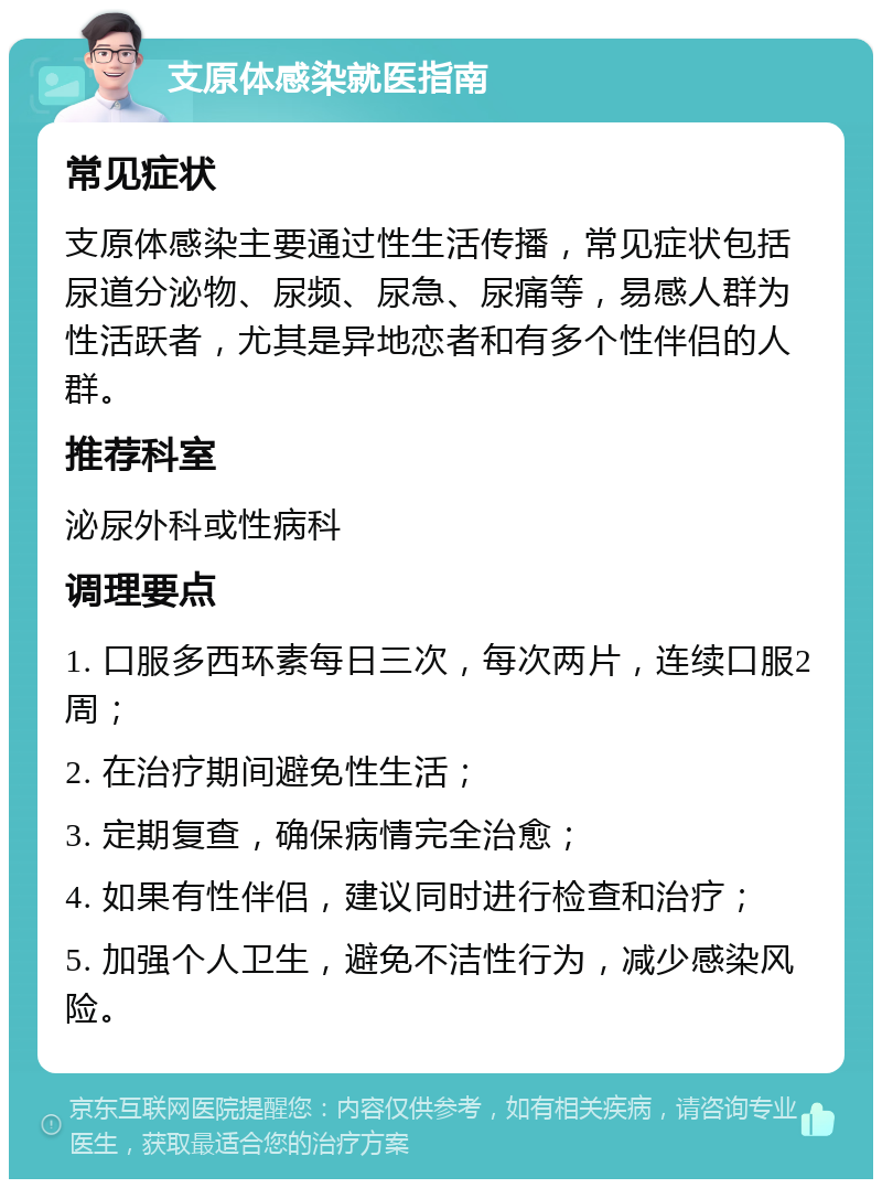 支原体感染就医指南 常见症状 支原体感染主要通过性生活传播，常见症状包括尿道分泌物、尿频、尿急、尿痛等，易感人群为性活跃者，尤其是异地恋者和有多个性伴侣的人群。 推荐科室 泌尿外科或性病科 调理要点 1. 口服多西环素每日三次，每次两片，连续口服2周； 2. 在治疗期间避免性生活； 3. 定期复查，确保病情完全治愈； 4. 如果有性伴侣，建议同时进行检查和治疗； 5. 加强个人卫生，避免不洁性行为，减少感染风险。