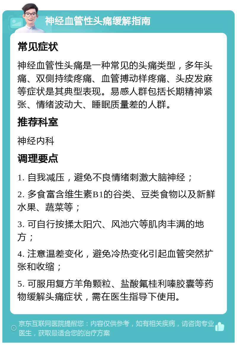 神经血管性头痛缓解指南 常见症状 神经血管性头痛是一种常见的头痛类型，多年头痛、双侧持续疼痛、血管搏动样疼痛、头皮发麻等症状是其典型表现。易感人群包括长期精神紧张、情绪波动大、睡眠质量差的人群。 推荐科室 神经内科 调理要点 1. 自我减压，避免不良情绪刺激大脑神经； 2. 多食富含维生素B1的谷类、豆类食物以及新鲜水果、蔬菜等； 3. 可自行按揉太阳穴、风池穴等肌肉丰满的地方； 4. 注意温差变化，避免冷热变化引起血管突然扩张和收缩； 5. 可服用复方羊角颗粒、盐酸氟桂利嗪胶囊等药物缓解头痛症状，需在医生指导下使用。