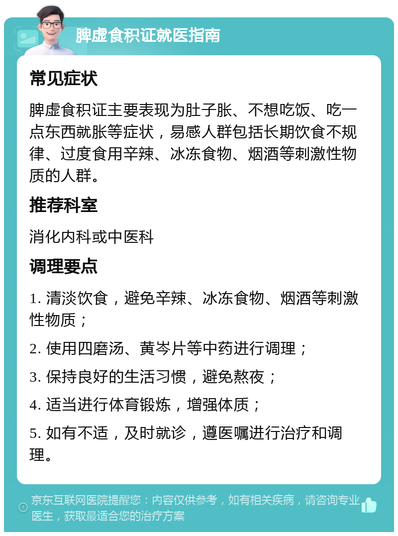 脾虚食积证就医指南 常见症状 脾虚食积证主要表现为肚子胀、不想吃饭、吃一点东西就胀等症状，易感人群包括长期饮食不规律、过度食用辛辣、冰冻食物、烟酒等刺激性物质的人群。 推荐科室 消化内科或中医科 调理要点 1. 清淡饮食，避免辛辣、冰冻食物、烟酒等刺激性物质； 2. 使用四磨汤、黄岑片等中药进行调理； 3. 保持良好的生活习惯，避免熬夜； 4. 适当进行体育锻炼，增强体质； 5. 如有不适，及时就诊，遵医嘱进行治疗和调理。