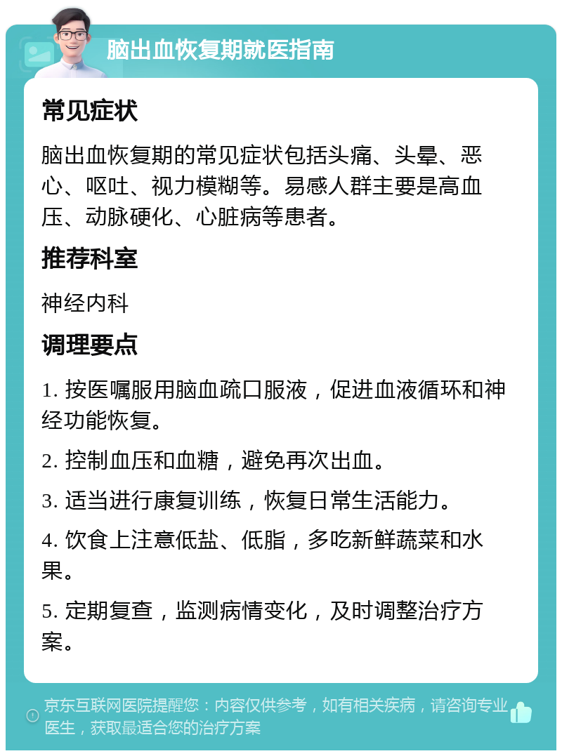 脑出血恢复期就医指南 常见症状 脑出血恢复期的常见症状包括头痛、头晕、恶心、呕吐、视力模糊等。易感人群主要是高血压、动脉硬化、心脏病等患者。 推荐科室 神经内科 调理要点 1. 按医嘱服用脑血疏口服液，促进血液循环和神经功能恢复。 2. 控制血压和血糖，避免再次出血。 3. 适当进行康复训练，恢复日常生活能力。 4. 饮食上注意低盐、低脂，多吃新鲜蔬菜和水果。 5. 定期复查，监测病情变化，及时调整治疗方案。