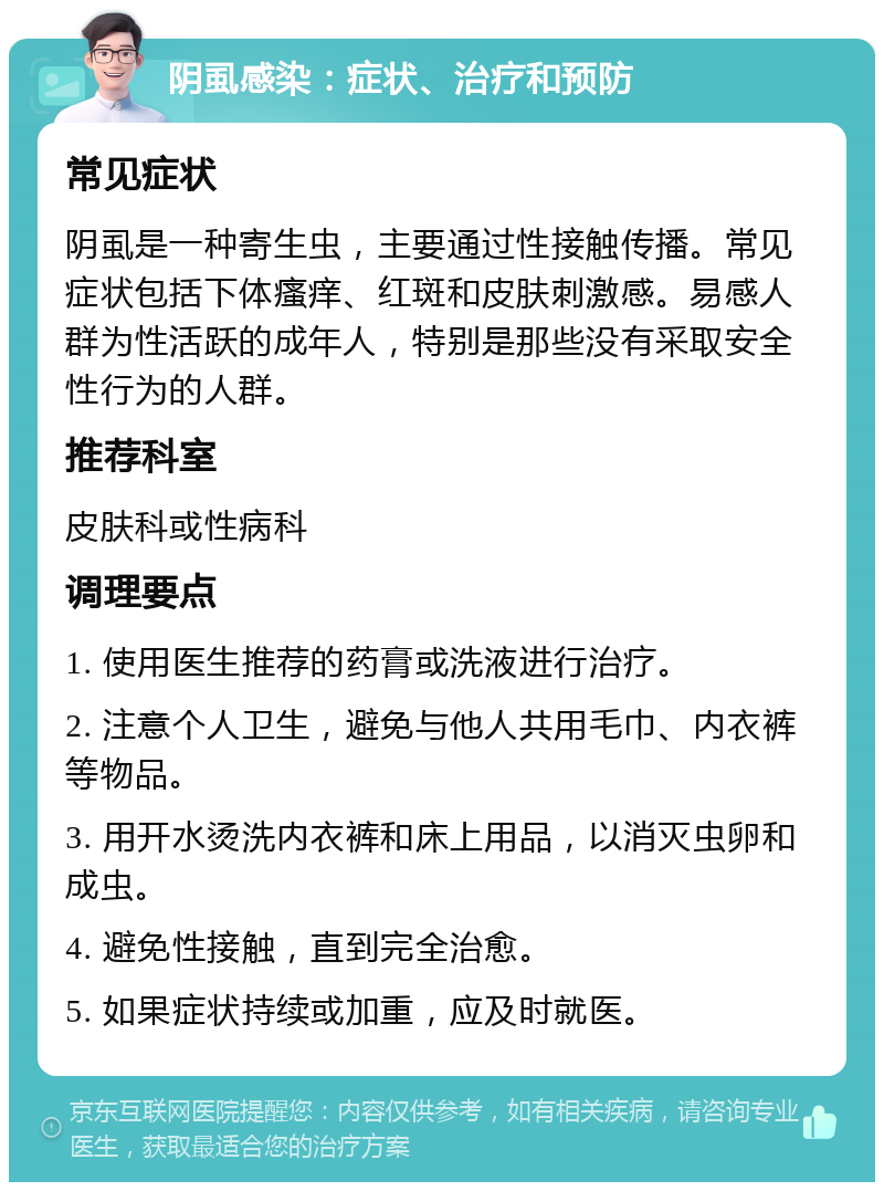 阴虱感染：症状、治疗和预防 常见症状 阴虱是一种寄生虫，主要通过性接触传播。常见症状包括下体瘙痒、红斑和皮肤刺激感。易感人群为性活跃的成年人，特别是那些没有采取安全性行为的人群。 推荐科室 皮肤科或性病科 调理要点 1. 使用医生推荐的药膏或洗液进行治疗。 2. 注意个人卫生，避免与他人共用毛巾、内衣裤等物品。 3. 用开水烫洗内衣裤和床上用品，以消灭虫卵和成虫。 4. 避免性接触，直到完全治愈。 5. 如果症状持续或加重，应及时就医。