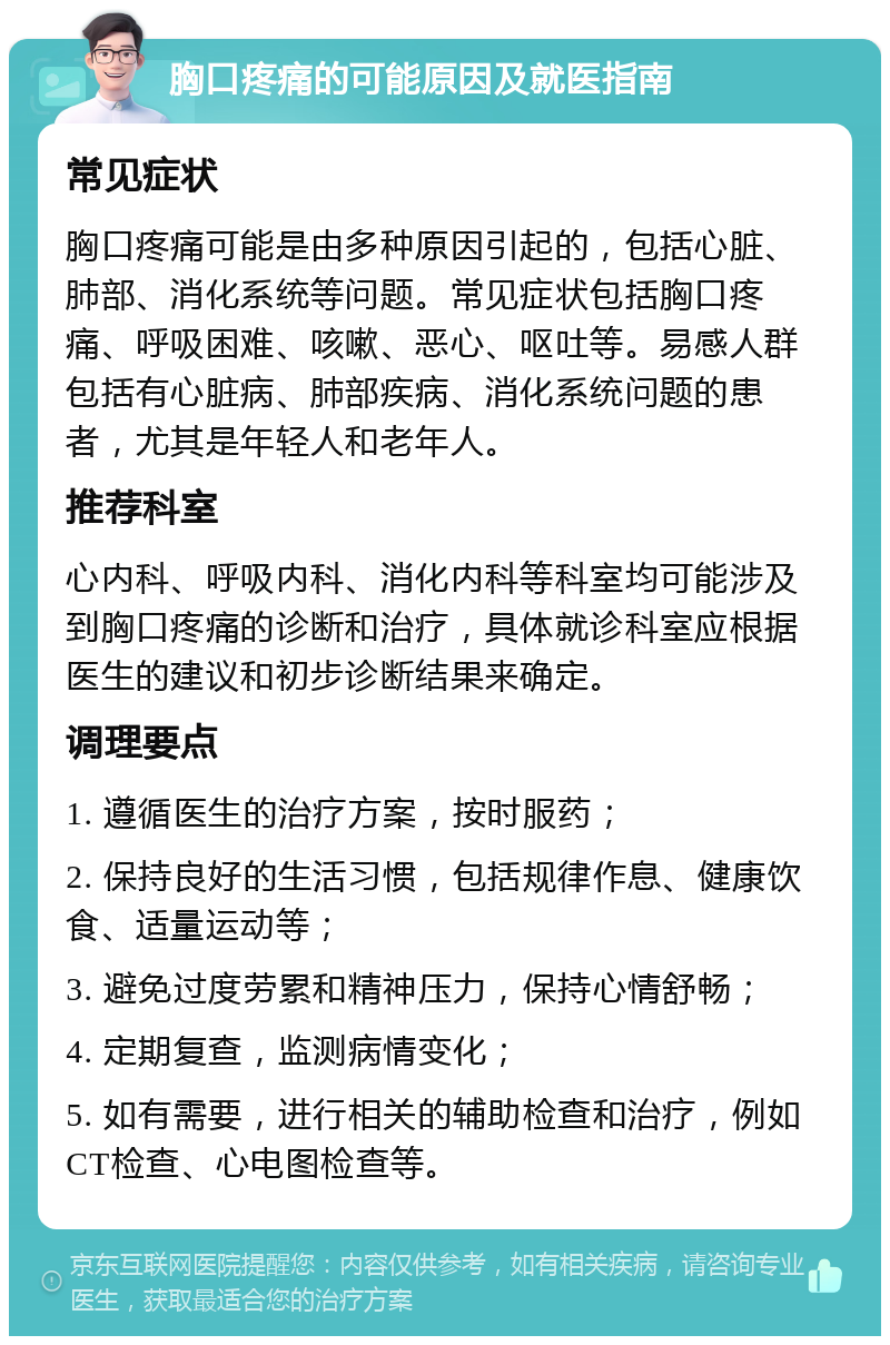 胸口疼痛的可能原因及就医指南 常见症状 胸口疼痛可能是由多种原因引起的，包括心脏、肺部、消化系统等问题。常见症状包括胸口疼痛、呼吸困难、咳嗽、恶心、呕吐等。易感人群包括有心脏病、肺部疾病、消化系统问题的患者，尤其是年轻人和老年人。 推荐科室 心内科、呼吸内科、消化内科等科室均可能涉及到胸口疼痛的诊断和治疗，具体就诊科室应根据医生的建议和初步诊断结果来确定。 调理要点 1. 遵循医生的治疗方案，按时服药； 2. 保持良好的生活习惯，包括规律作息、健康饮食、适量运动等； 3. 避免过度劳累和精神压力，保持心情舒畅； 4. 定期复查，监测病情变化； 5. 如有需要，进行相关的辅助检查和治疗，例如CT检查、心电图检查等。