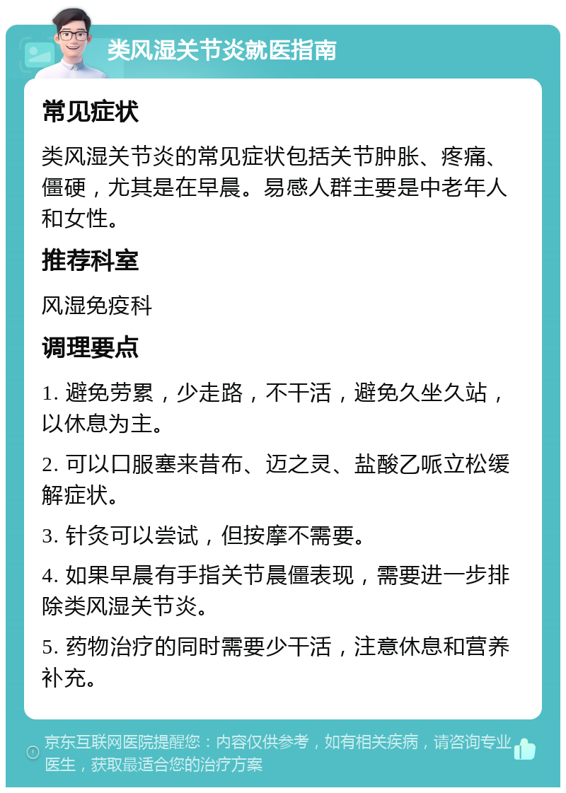 类风湿关节炎就医指南 常见症状 类风湿关节炎的常见症状包括关节肿胀、疼痛、僵硬，尤其是在早晨。易感人群主要是中老年人和女性。 推荐科室 风湿免疫科 调理要点 1. 避免劳累，少走路，不干活，避免久坐久站，以休息为主。 2. 可以口服塞来昔布、迈之灵、盐酸乙哌立松缓解症状。 3. 针灸可以尝试，但按摩不需要。 4. 如果早晨有手指关节晨僵表现，需要进一步排除类风湿关节炎。 5. 药物治疗的同时需要少干活，注意休息和营养补充。