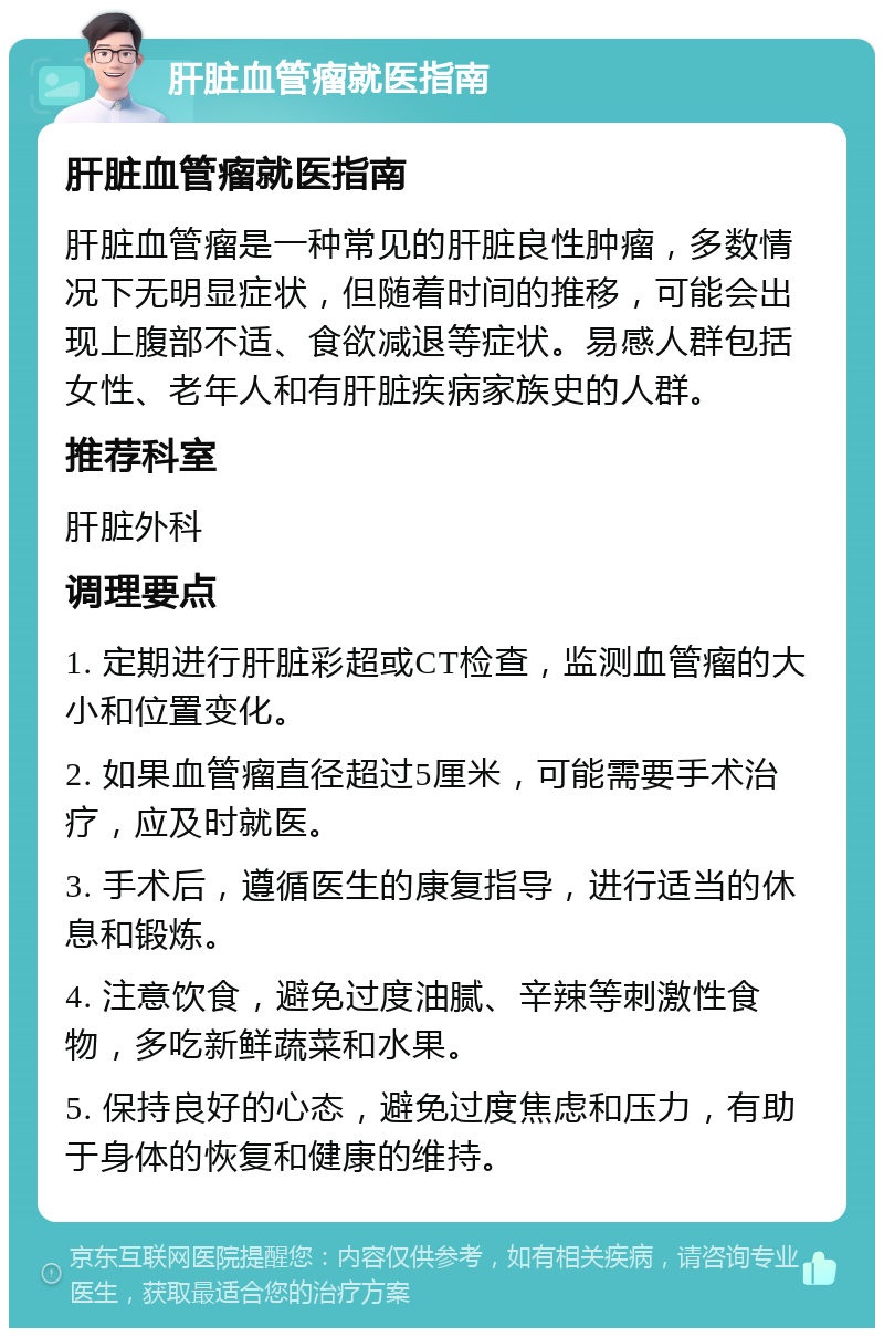 肝脏血管瘤就医指南 肝脏血管瘤就医指南 肝脏血管瘤是一种常见的肝脏良性肿瘤，多数情况下无明显症状，但随着时间的推移，可能会出现上腹部不适、食欲减退等症状。易感人群包括女性、老年人和有肝脏疾病家族史的人群。 推荐科室 肝脏外科 调理要点 1. 定期进行肝脏彩超或CT检查，监测血管瘤的大小和位置变化。 2. 如果血管瘤直径超过5厘米，可能需要手术治疗，应及时就医。 3. 手术后，遵循医生的康复指导，进行适当的休息和锻炼。 4. 注意饮食，避免过度油腻、辛辣等刺激性食物，多吃新鲜蔬菜和水果。 5. 保持良好的心态，避免过度焦虑和压力，有助于身体的恢复和健康的维持。