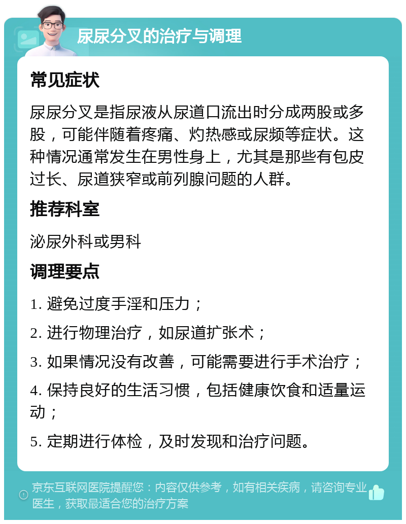 尿尿分叉的治疗与调理 常见症状 尿尿分叉是指尿液从尿道口流出时分成两股或多股，可能伴随着疼痛、灼热感或尿频等症状。这种情况通常发生在男性身上，尤其是那些有包皮过长、尿道狭窄或前列腺问题的人群。 推荐科室 泌尿外科或男科 调理要点 1. 避免过度手淫和压力； 2. 进行物理治疗，如尿道扩张术； 3. 如果情况没有改善，可能需要进行手术治疗； 4. 保持良好的生活习惯，包括健康饮食和适量运动； 5. 定期进行体检，及时发现和治疗问题。