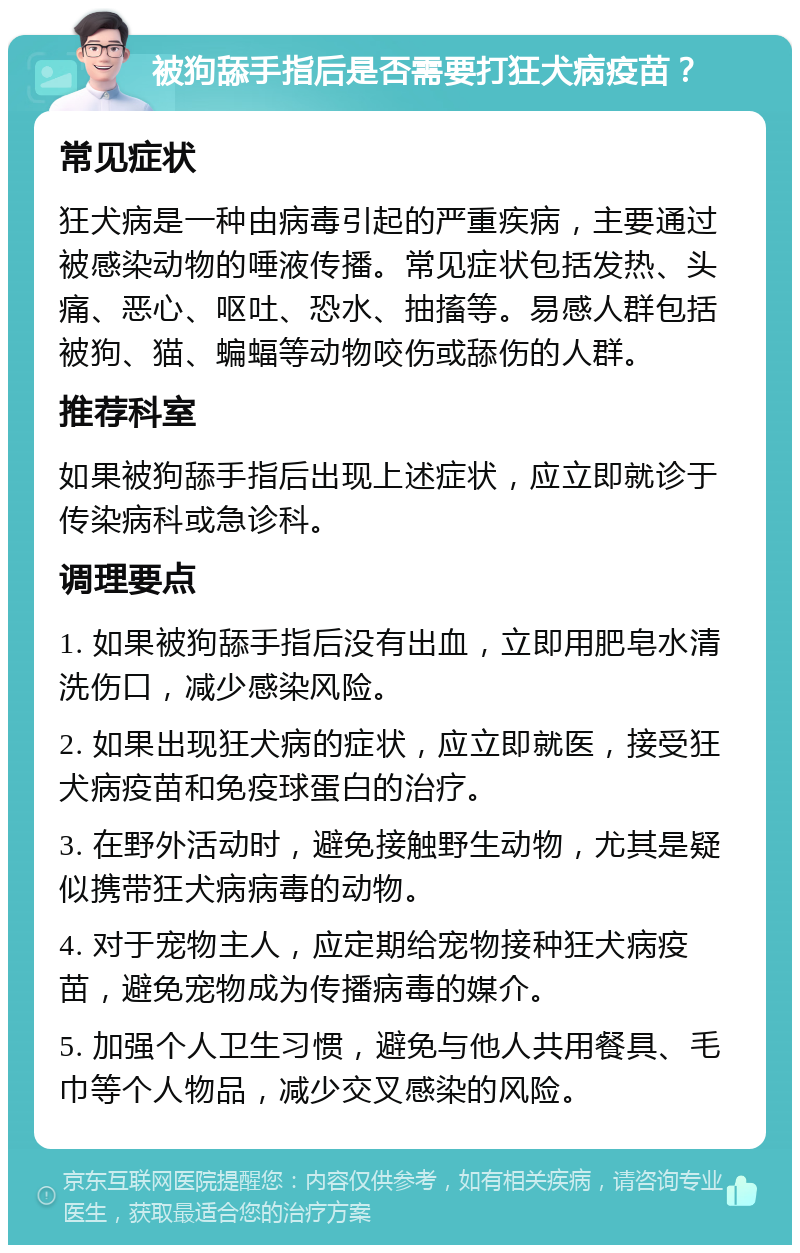 被狗舔手指后是否需要打狂犬病疫苗？ 常见症状 狂犬病是一种由病毒引起的严重疾病，主要通过被感染动物的唾液传播。常见症状包括发热、头痛、恶心、呕吐、恐水、抽搐等。易感人群包括被狗、猫、蝙蝠等动物咬伤或舔伤的人群。 推荐科室 如果被狗舔手指后出现上述症状，应立即就诊于传染病科或急诊科。 调理要点 1. 如果被狗舔手指后没有出血，立即用肥皂水清洗伤口，减少感染风险。 2. 如果出现狂犬病的症状，应立即就医，接受狂犬病疫苗和免疫球蛋白的治疗。 3. 在野外活动时，避免接触野生动物，尤其是疑似携带狂犬病病毒的动物。 4. 对于宠物主人，应定期给宠物接种狂犬病疫苗，避免宠物成为传播病毒的媒介。 5. 加强个人卫生习惯，避免与他人共用餐具、毛巾等个人物品，减少交叉感染的风险。