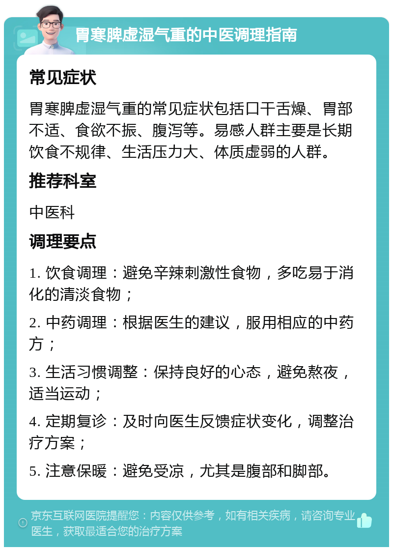 胃寒脾虚湿气重的中医调理指南 常见症状 胃寒脾虚湿气重的常见症状包括口干舌燥、胃部不适、食欲不振、腹泻等。易感人群主要是长期饮食不规律、生活压力大、体质虚弱的人群。 推荐科室 中医科 调理要点 1. 饮食调理：避免辛辣刺激性食物，多吃易于消化的清淡食物； 2. 中药调理：根据医生的建议，服用相应的中药方； 3. 生活习惯调整：保持良好的心态，避免熬夜，适当运动； 4. 定期复诊：及时向医生反馈症状变化，调整治疗方案； 5. 注意保暖：避免受凉，尤其是腹部和脚部。