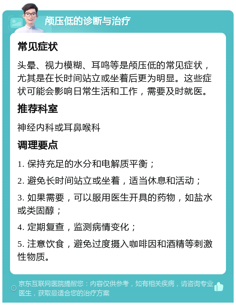 颅压低的诊断与治疗 常见症状 头晕、视力模糊、耳鸣等是颅压低的常见症状，尤其是在长时间站立或坐着后更为明显。这些症状可能会影响日常生活和工作，需要及时就医。 推荐科室 神经内科或耳鼻喉科 调理要点 1. 保持充足的水分和电解质平衡； 2. 避免长时间站立或坐着，适当休息和活动； 3. 如果需要，可以服用医生开具的药物，如盐水或类固醇； 4. 定期复查，监测病情变化； 5. 注意饮食，避免过度摄入咖啡因和酒精等刺激性物质。