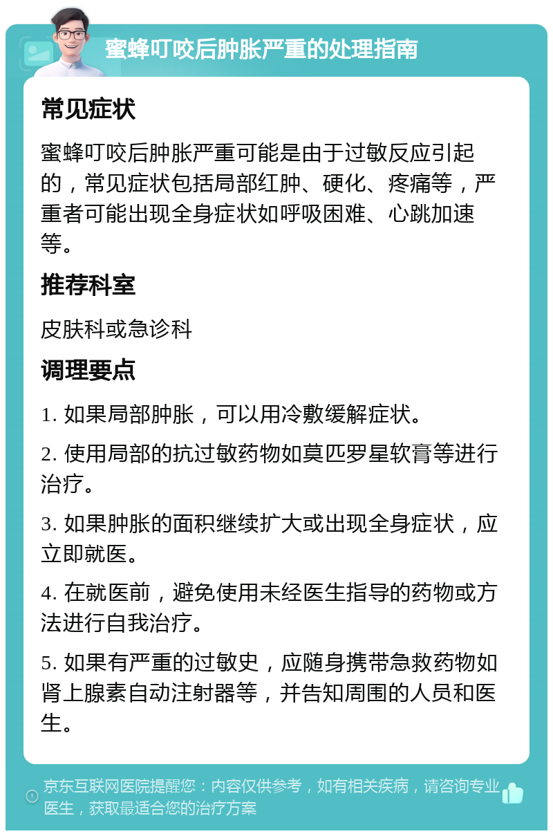 蜜蜂叮咬后肿胀严重的处理指南 常见症状 蜜蜂叮咬后肿胀严重可能是由于过敏反应引起的，常见症状包括局部红肿、硬化、疼痛等，严重者可能出现全身症状如呼吸困难、心跳加速等。 推荐科室 皮肤科或急诊科 调理要点 1. 如果局部肿胀，可以用冷敷缓解症状。 2. 使用局部的抗过敏药物如莫匹罗星软膏等进行治疗。 3. 如果肿胀的面积继续扩大或出现全身症状，应立即就医。 4. 在就医前，避免使用未经医生指导的药物或方法进行自我治疗。 5. 如果有严重的过敏史，应随身携带急救药物如肾上腺素自动注射器等，并告知周围的人员和医生。