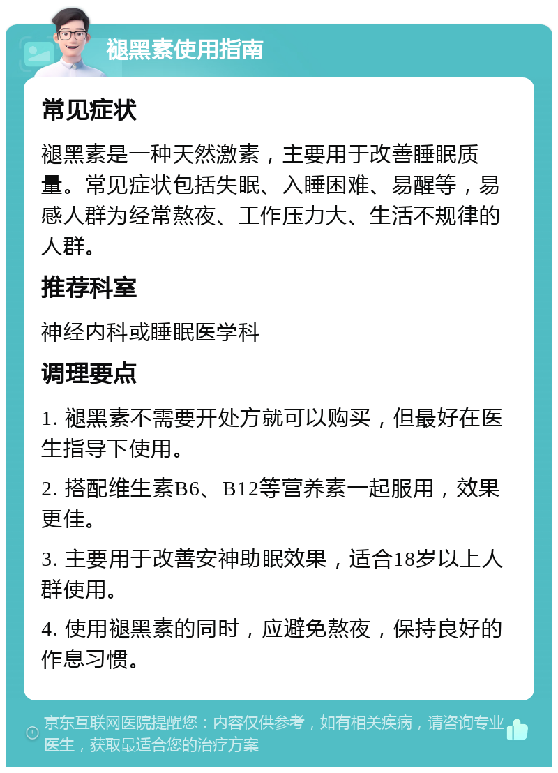 褪黑素使用指南 常见症状 褪黑素是一种天然激素，主要用于改善睡眠质量。常见症状包括失眠、入睡困难、易醒等，易感人群为经常熬夜、工作压力大、生活不规律的人群。 推荐科室 神经内科或睡眠医学科 调理要点 1. 褪黑素不需要开处方就可以购买，但最好在医生指导下使用。 2. 搭配维生素B6、B12等营养素一起服用，效果更佳。 3. 主要用于改善安神助眠效果，适合18岁以上人群使用。 4. 使用褪黑素的同时，应避免熬夜，保持良好的作息习惯。