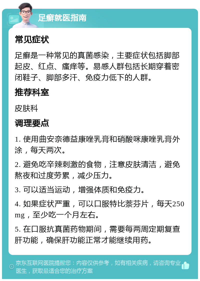 足癣就医指南 常见症状 足癣是一种常见的真菌感染，主要症状包括脚部起皮、红点、瘙痒等。易感人群包括长期穿着密闭鞋子、脚部多汗、免疫力低下的人群。 推荐科室 皮肤科 调理要点 1. 使用曲安奈德益康唑乳膏和硝酸咪康唑乳膏外涂，每天两次。 2. 避免吃辛辣刺激的食物，注意皮肤清洁，避免熬夜和过度劳累，减少压力。 3. 可以适当运动，增强体质和免疫力。 4. 如果症状严重，可以口服特比萘芬片，每天250mg，至少吃一个月左右。 5. 在口服抗真菌药物期间，需要每两周定期复查肝功能，确保肝功能正常才能继续用药。