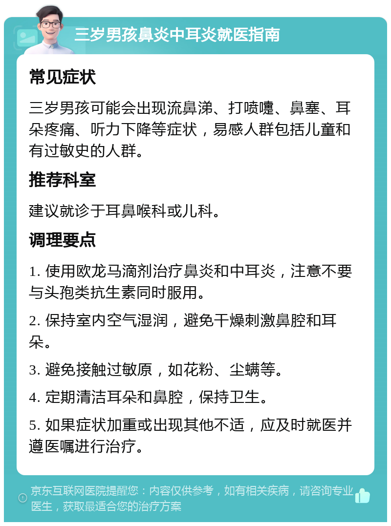 三岁男孩鼻炎中耳炎就医指南 常见症状 三岁男孩可能会出现流鼻涕、打喷嚏、鼻塞、耳朵疼痛、听力下降等症状，易感人群包括儿童和有过敏史的人群。 推荐科室 建议就诊于耳鼻喉科或儿科。 调理要点 1. 使用欧龙马滴剂治疗鼻炎和中耳炎，注意不要与头孢类抗生素同时服用。 2. 保持室内空气湿润，避免干燥刺激鼻腔和耳朵。 3. 避免接触过敏原，如花粉、尘螨等。 4. 定期清洁耳朵和鼻腔，保持卫生。 5. 如果症状加重或出现其他不适，应及时就医并遵医嘱进行治疗。