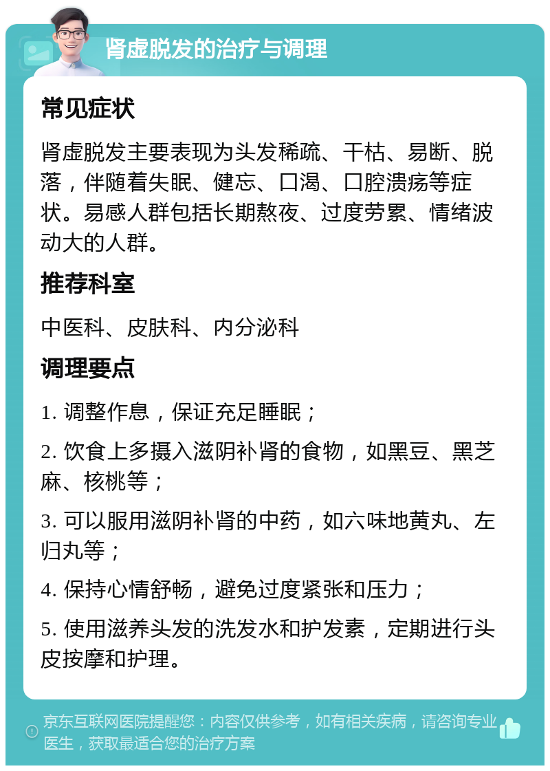 肾虚脱发的治疗与调理 常见症状 肾虚脱发主要表现为头发稀疏、干枯、易断、脱落，伴随着失眠、健忘、口渴、口腔溃疡等症状。易感人群包括长期熬夜、过度劳累、情绪波动大的人群。 推荐科室 中医科、皮肤科、内分泌科 调理要点 1. 调整作息，保证充足睡眠； 2. 饮食上多摄入滋阴补肾的食物，如黑豆、黑芝麻、核桃等； 3. 可以服用滋阴补肾的中药，如六味地黄丸、左归丸等； 4. 保持心情舒畅，避免过度紧张和压力； 5. 使用滋养头发的洗发水和护发素，定期进行头皮按摩和护理。