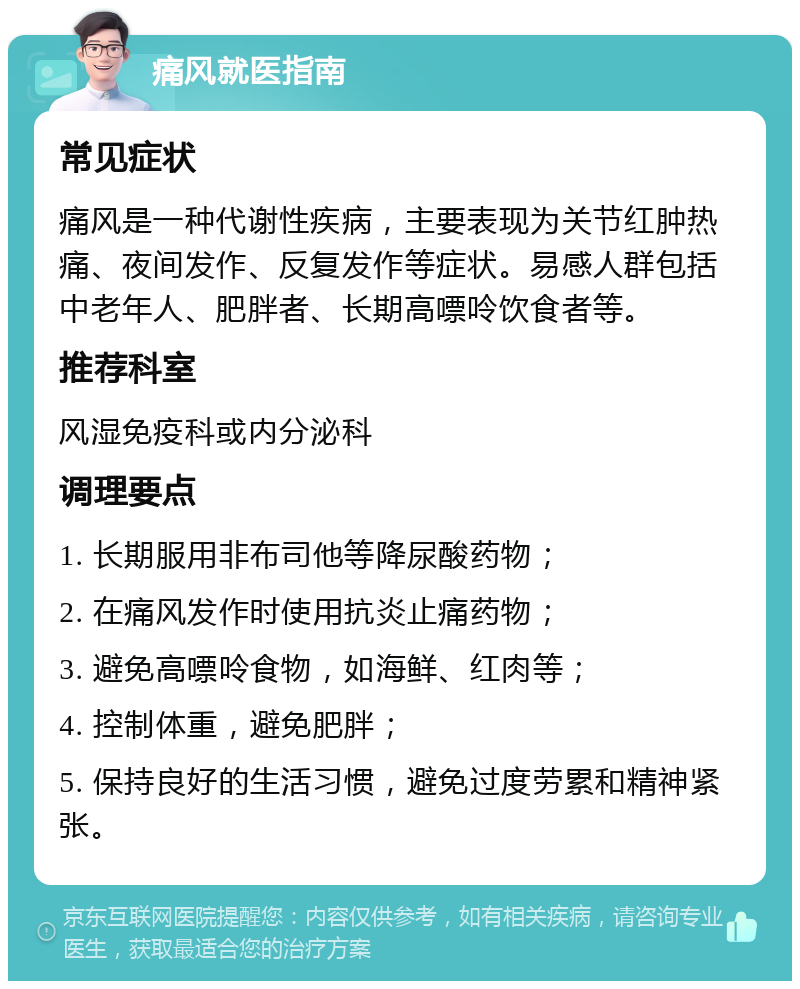 痛风就医指南 常见症状 痛风是一种代谢性疾病，主要表现为关节红肿热痛、夜间发作、反复发作等症状。易感人群包括中老年人、肥胖者、长期高嘌呤饮食者等。 推荐科室 风湿免疫科或内分泌科 调理要点 1. 长期服用非布司他等降尿酸药物； 2. 在痛风发作时使用抗炎止痛药物； 3. 避免高嘌呤食物，如海鲜、红肉等； 4. 控制体重，避免肥胖； 5. 保持良好的生活习惯，避免过度劳累和精神紧张。