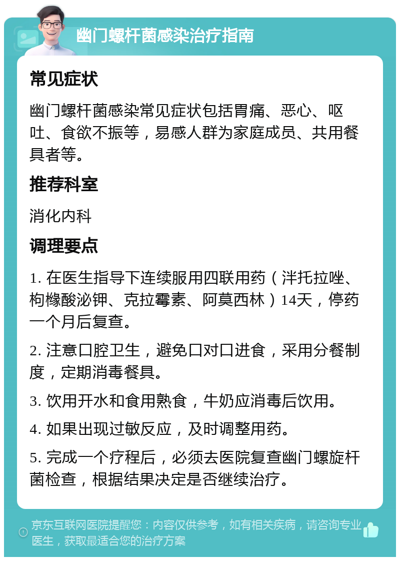 幽门螺杆菌感染治疗指南 常见症状 幽门螺杆菌感染常见症状包括胃痛、恶心、呕吐、食欲不振等，易感人群为家庭成员、共用餐具者等。 推荐科室 消化内科 调理要点 1. 在医生指导下连续服用四联用药（泮托拉唑、枸橼酸泌钾、克拉霉素、阿莫西林）14天，停药一个月后复查。 2. 注意口腔卫生，避免口对口进食，采用分餐制度，定期消毒餐具。 3. 饮用开水和食用熟食，牛奶应消毒后饮用。 4. 如果出现过敏反应，及时调整用药。 5. 完成一个疗程后，必须去医院复查幽门螺旋杆菌检查，根据结果决定是否继续治疗。