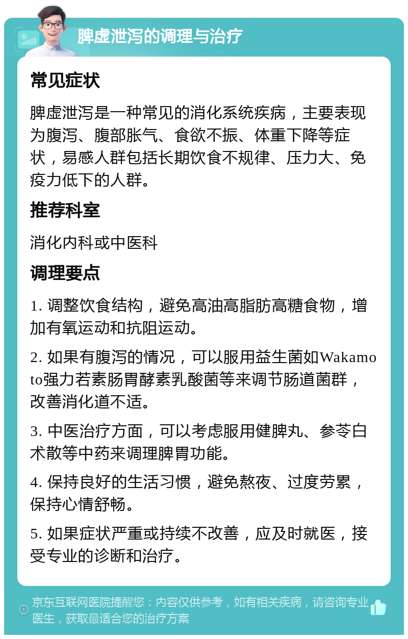 脾虚泄泻的调理与治疗 常见症状 脾虚泄泻是一种常见的消化系统疾病，主要表现为腹泻、腹部胀气、食欲不振、体重下降等症状，易感人群包括长期饮食不规律、压力大、免疫力低下的人群。 推荐科室 消化内科或中医科 调理要点 1. 调整饮食结构，避免高油高脂肪高糖食物，增加有氧运动和抗阻运动。 2. 如果有腹泻的情况，可以服用益生菌如Wakamoto强力若素肠胃酵素乳酸菌等来调节肠道菌群，改善消化道不适。 3. 中医治疗方面，可以考虑服用健脾丸、参苓白术散等中药来调理脾胃功能。 4. 保持良好的生活习惯，避免熬夜、过度劳累，保持心情舒畅。 5. 如果症状严重或持续不改善，应及时就医，接受专业的诊断和治疗。