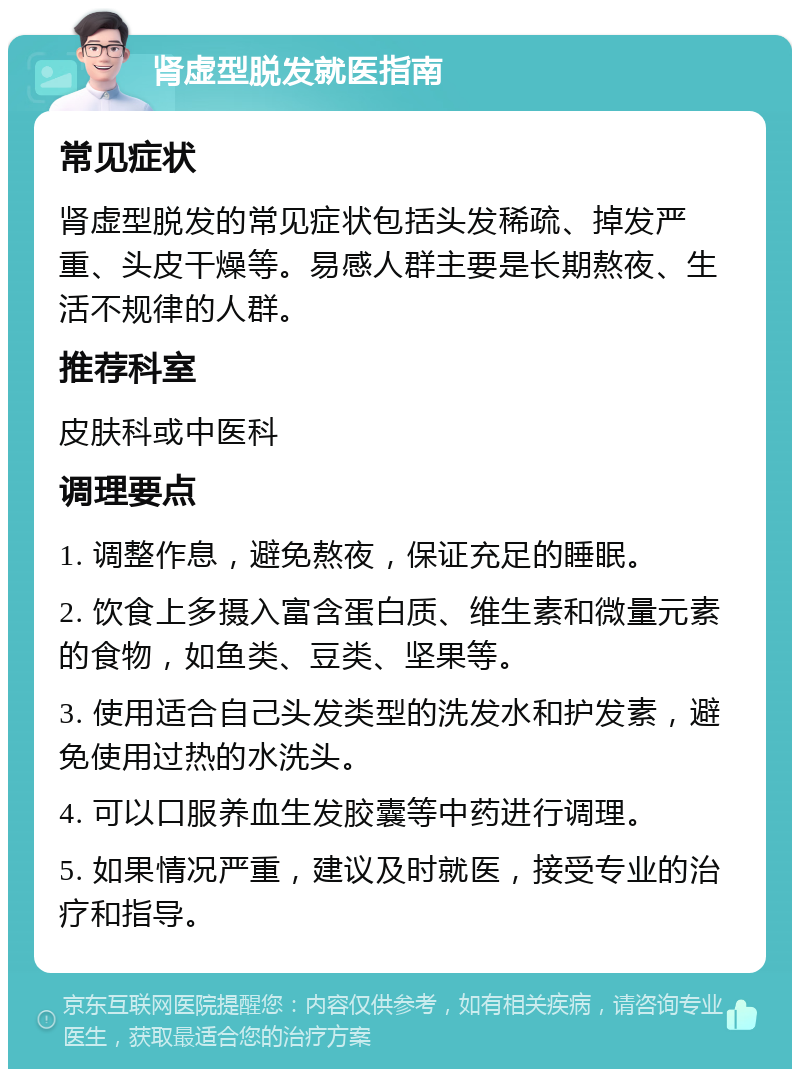 肾虚型脱发就医指南 常见症状 肾虚型脱发的常见症状包括头发稀疏、掉发严重、头皮干燥等。易感人群主要是长期熬夜、生活不规律的人群。 推荐科室 皮肤科或中医科 调理要点 1. 调整作息，避免熬夜，保证充足的睡眠。 2. 饮食上多摄入富含蛋白质、维生素和微量元素的食物，如鱼类、豆类、坚果等。 3. 使用适合自己头发类型的洗发水和护发素，避免使用过热的水洗头。 4. 可以口服养血生发胶囊等中药进行调理。 5. 如果情况严重，建议及时就医，接受专业的治疗和指导。