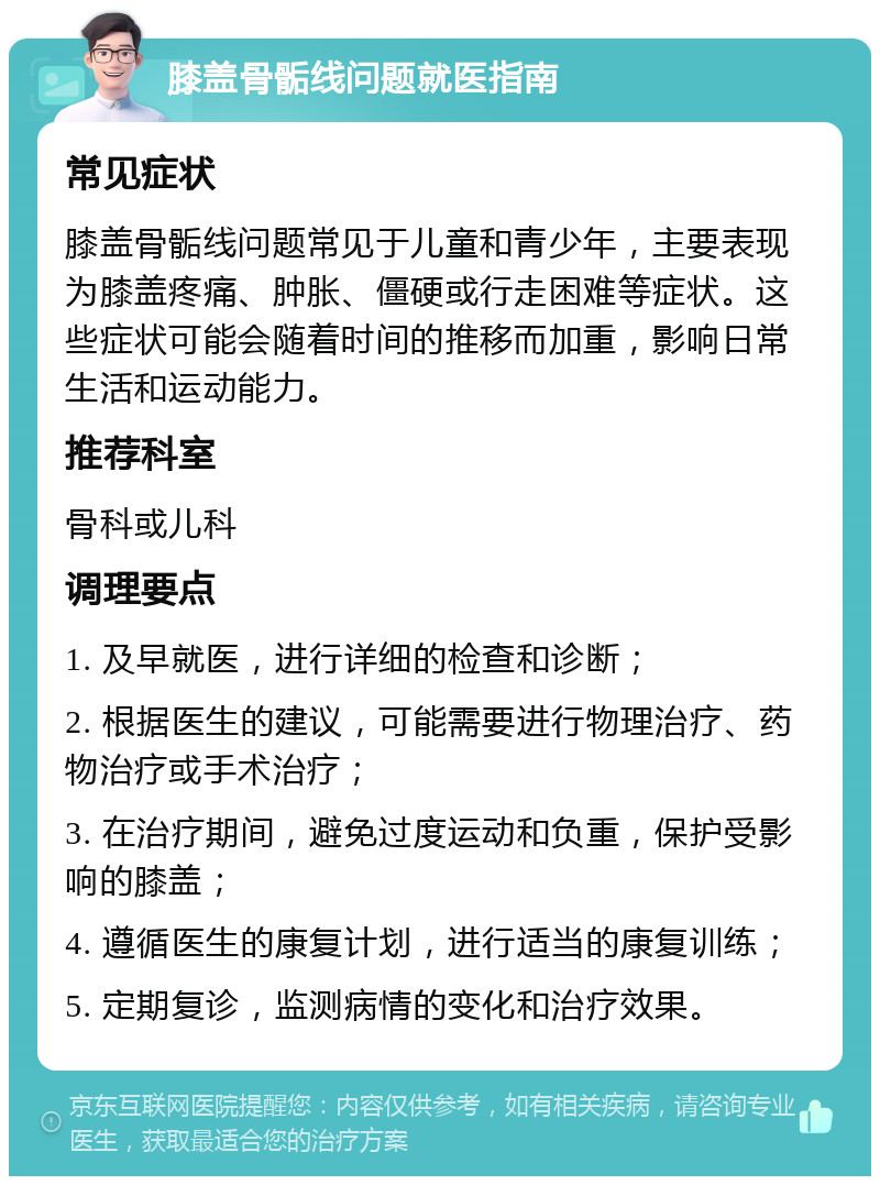 膝盖骨骺线问题就医指南 常见症状 膝盖骨骺线问题常见于儿童和青少年，主要表现为膝盖疼痛、肿胀、僵硬或行走困难等症状。这些症状可能会随着时间的推移而加重，影响日常生活和运动能力。 推荐科室 骨科或儿科 调理要点 1. 及早就医，进行详细的检查和诊断； 2. 根据医生的建议，可能需要进行物理治疗、药物治疗或手术治疗； 3. 在治疗期间，避免过度运动和负重，保护受影响的膝盖； 4. 遵循医生的康复计划，进行适当的康复训练； 5. 定期复诊，监测病情的变化和治疗效果。