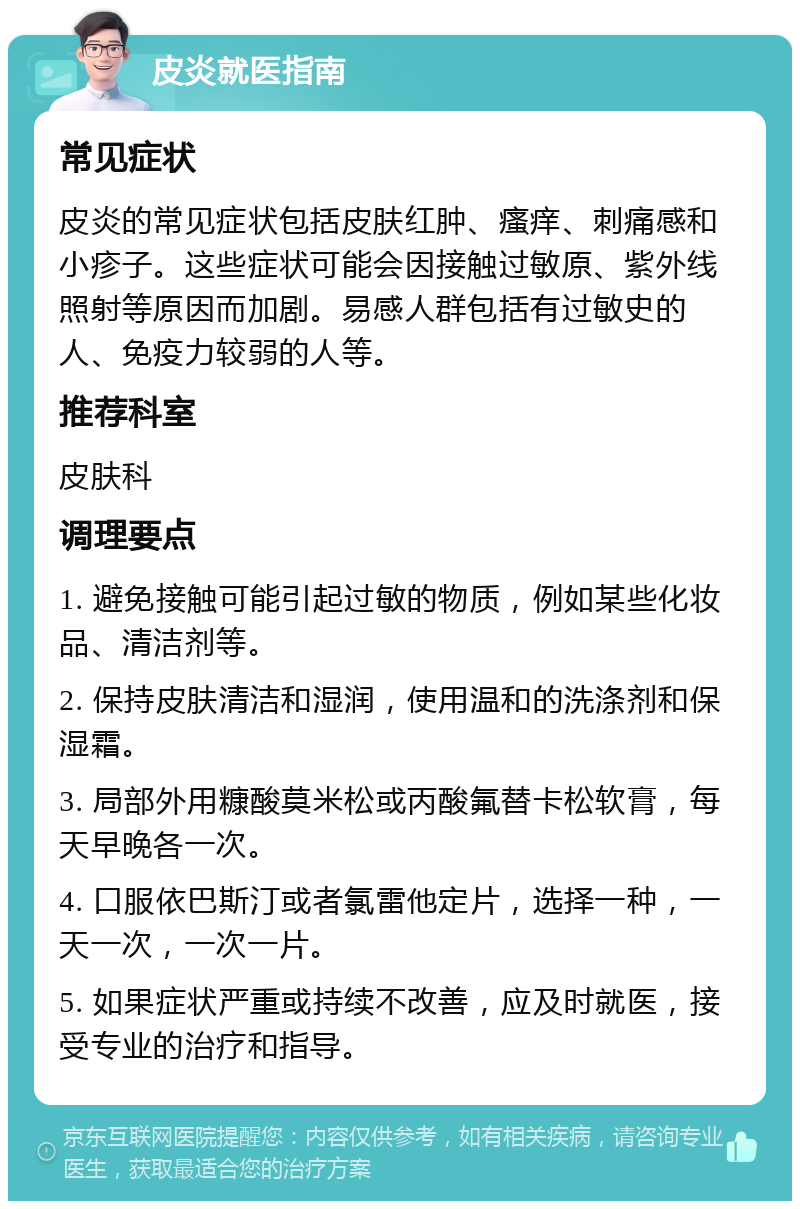 皮炎就医指南 常见症状 皮炎的常见症状包括皮肤红肿、瘙痒、刺痛感和小疹子。这些症状可能会因接触过敏原、紫外线照射等原因而加剧。易感人群包括有过敏史的人、免疫力较弱的人等。 推荐科室 皮肤科 调理要点 1. 避免接触可能引起过敏的物质，例如某些化妆品、清洁剂等。 2. 保持皮肤清洁和湿润，使用温和的洗涤剂和保湿霜。 3. 局部外用糠酸莫米松或丙酸氟替卡松软膏，每天早晚各一次。 4. 口服依巴斯汀或者氯雷他定片，选择一种，一天一次，一次一片。 5. 如果症状严重或持续不改善，应及时就医，接受专业的治疗和指导。