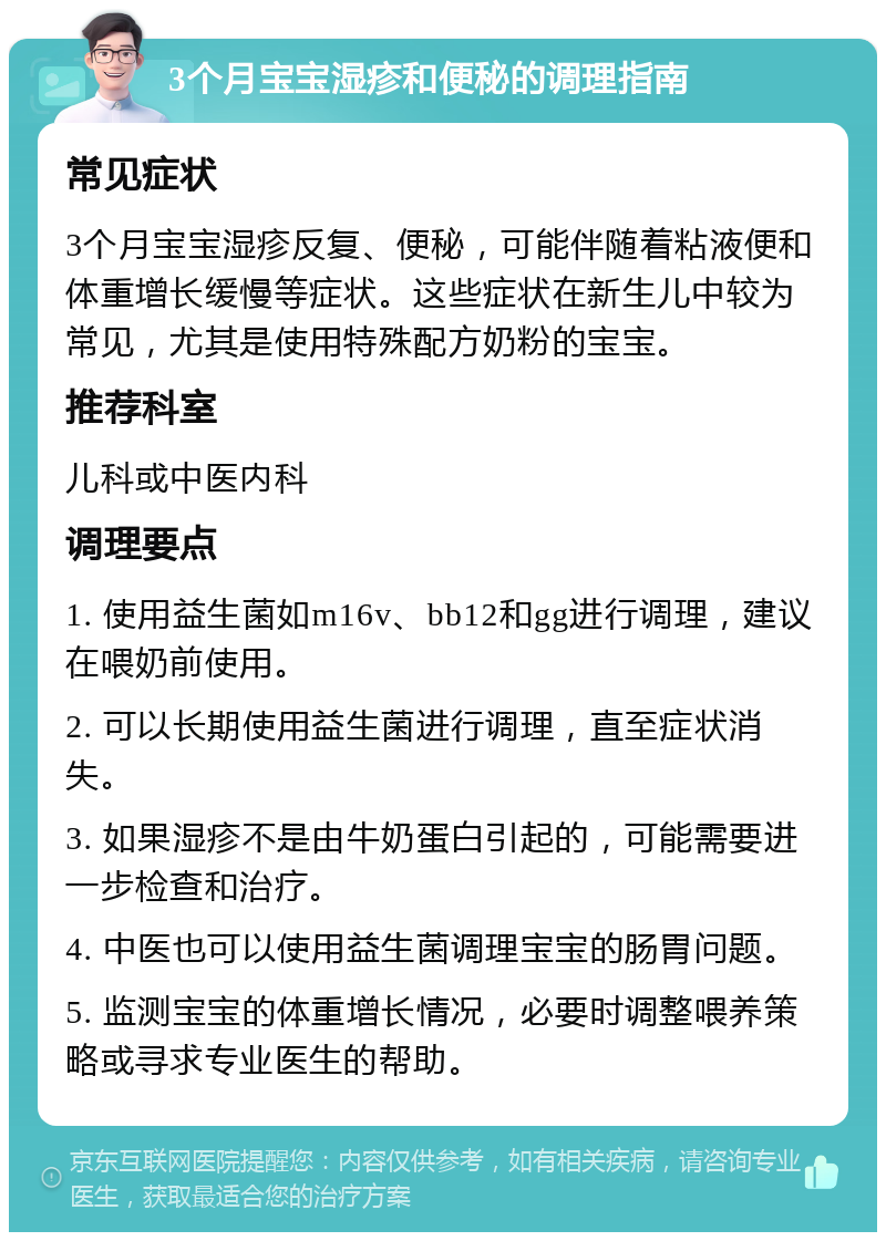 3个月宝宝湿疹和便秘的调理指南 常见症状 3个月宝宝湿疹反复、便秘，可能伴随着粘液便和体重增长缓慢等症状。这些症状在新生儿中较为常见，尤其是使用特殊配方奶粉的宝宝。 推荐科室 儿科或中医内科 调理要点 1. 使用益生菌如m16v、bb12和gg进行调理，建议在喂奶前使用。 2. 可以长期使用益生菌进行调理，直至症状消失。 3. 如果湿疹不是由牛奶蛋白引起的，可能需要进一步检查和治疗。 4. 中医也可以使用益生菌调理宝宝的肠胃问题。 5. 监测宝宝的体重增长情况，必要时调整喂养策略或寻求专业医生的帮助。