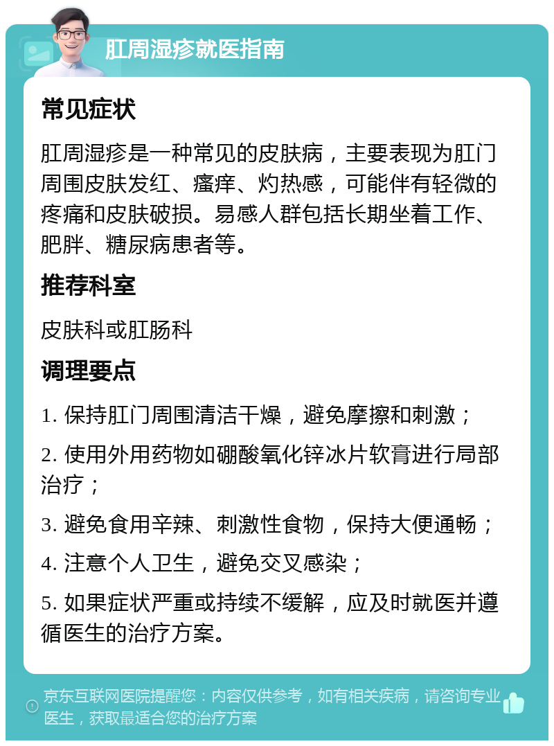 肛周湿疹就医指南 常见症状 肛周湿疹是一种常见的皮肤病，主要表现为肛门周围皮肤发红、瘙痒、灼热感，可能伴有轻微的疼痛和皮肤破损。易感人群包括长期坐着工作、肥胖、糖尿病患者等。 推荐科室 皮肤科或肛肠科 调理要点 1. 保持肛门周围清洁干燥，避免摩擦和刺激； 2. 使用外用药物如硼酸氧化锌冰片软膏进行局部治疗； 3. 避免食用辛辣、刺激性食物，保持大便通畅； 4. 注意个人卫生，避免交叉感染； 5. 如果症状严重或持续不缓解，应及时就医并遵循医生的治疗方案。