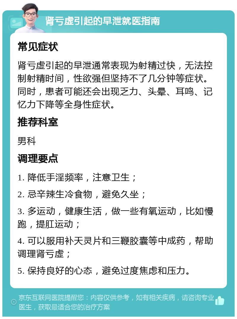 肾亏虚引起的早泄就医指南 常见症状 肾亏虚引起的早泄通常表现为射精过快，无法控制射精时间，性欲强但坚持不了几分钟等症状。同时，患者可能还会出现乏力、头晕、耳鸣、记忆力下降等全身性症状。 推荐科室 男科 调理要点 1. 降低手淫频率，注意卫生； 2. 忌辛辣生冷食物，避免久坐； 3. 多运动，健康生活，做一些有氧运动，比如慢跑，提肛运动； 4. 可以服用补天灵片和三鞭胶囊等中成药，帮助调理肾亏虚； 5. 保持良好的心态，避免过度焦虑和压力。