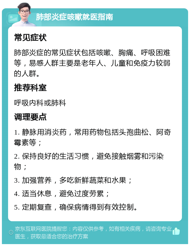 肺部炎症咳嗽就医指南 常见症状 肺部炎症的常见症状包括咳嗽、胸痛、呼吸困难等，易感人群主要是老年人、儿童和免疫力较弱的人群。 推荐科室 呼吸内科或肺科 调理要点 1. 静脉用消炎药，常用药物包括头孢曲松、阿奇霉素等； 2. 保持良好的生活习惯，避免接触烟雾和污染物； 3. 加强营养，多吃新鲜蔬菜和水果； 4. 适当休息，避免过度劳累； 5. 定期复查，确保病情得到有效控制。