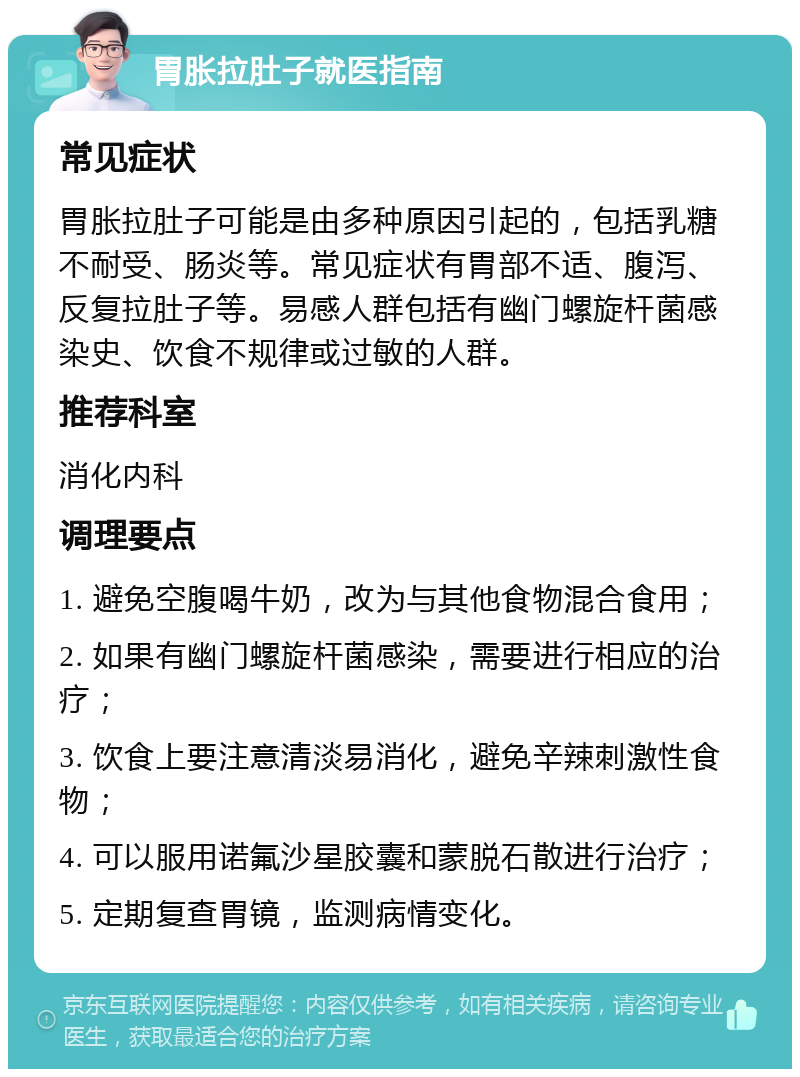 胃胀拉肚子就医指南 常见症状 胃胀拉肚子可能是由多种原因引起的，包括乳糖不耐受、肠炎等。常见症状有胃部不适、腹泻、反复拉肚子等。易感人群包括有幽门螺旋杆菌感染史、饮食不规律或过敏的人群。 推荐科室 消化内科 调理要点 1. 避免空腹喝牛奶，改为与其他食物混合食用； 2. 如果有幽门螺旋杆菌感染，需要进行相应的治疗； 3. 饮食上要注意清淡易消化，避免辛辣刺激性食物； 4. 可以服用诺氟沙星胶囊和蒙脱石散进行治疗； 5. 定期复查胃镜，监测病情变化。