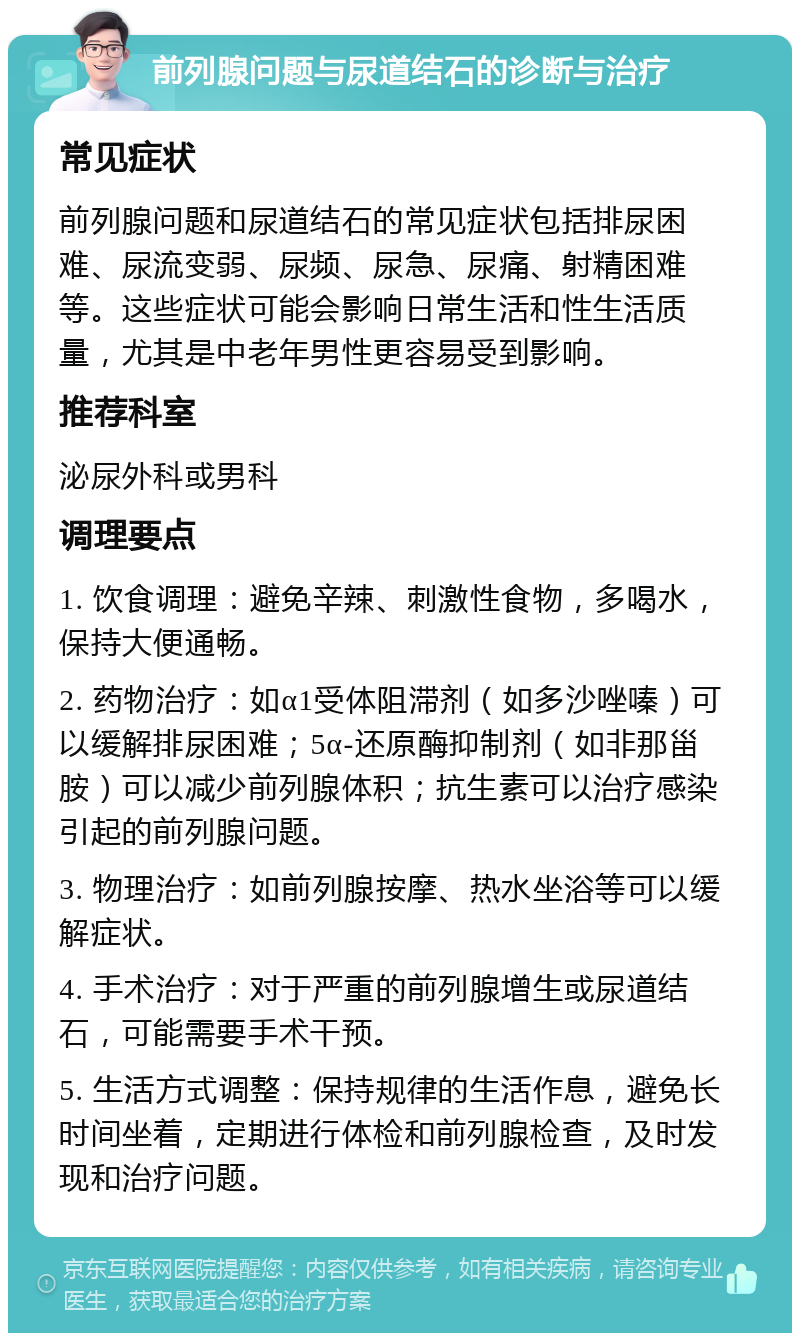 前列腺问题与尿道结石的诊断与治疗 常见症状 前列腺问题和尿道结石的常见症状包括排尿困难、尿流变弱、尿频、尿急、尿痛、射精困难等。这些症状可能会影响日常生活和性生活质量，尤其是中老年男性更容易受到影响。 推荐科室 泌尿外科或男科 调理要点 1. 饮食调理：避免辛辣、刺激性食物，多喝水，保持大便通畅。 2. 药物治疗：如α1受体阻滞剂（如多沙唑嗪）可以缓解排尿困难；5α-还原酶抑制剂（如非那甾胺）可以减少前列腺体积；抗生素可以治疗感染引起的前列腺问题。 3. 物理治疗：如前列腺按摩、热水坐浴等可以缓解症状。 4. 手术治疗：对于严重的前列腺增生或尿道结石，可能需要手术干预。 5. 生活方式调整：保持规律的生活作息，避免长时间坐着，定期进行体检和前列腺检查，及时发现和治疗问题。