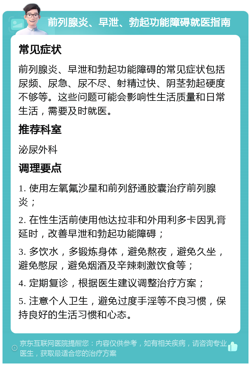 前列腺炎、早泄、勃起功能障碍就医指南 常见症状 前列腺炎、早泄和勃起功能障碍的常见症状包括尿频、尿急、尿不尽、射精过快、阴茎勃起硬度不够等。这些问题可能会影响性生活质量和日常生活，需要及时就医。 推荐科室 泌尿外科 调理要点 1. 使用左氧氟沙星和前列舒通胶囊治疗前列腺炎； 2. 在性生活前使用他达拉非和外用利多卡因乳膏延时，改善早泄和勃起功能障碍； 3. 多饮水，多锻炼身体，避免熬夜，避免久坐，避免憋尿，避免烟酒及辛辣刺激饮食等； 4. 定期复诊，根据医生建议调整治疗方案； 5. 注意个人卫生，避免过度手淫等不良习惯，保持良好的生活习惯和心态。