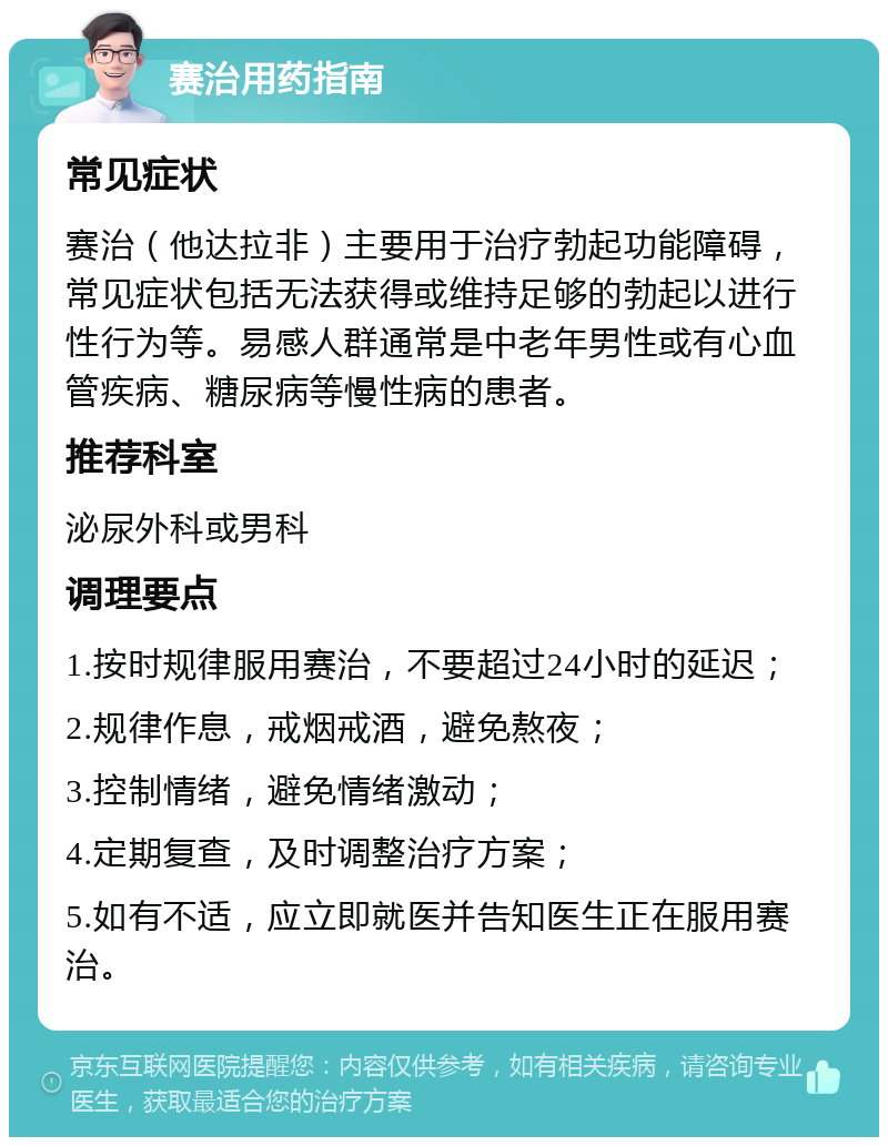 赛治用药指南 常见症状 赛治（他达拉非）主要用于治疗勃起功能障碍，常见症状包括无法获得或维持足够的勃起以进行性行为等。易感人群通常是中老年男性或有心血管疾病、糖尿病等慢性病的患者。 推荐科室 泌尿外科或男科 调理要点 1.按时规律服用赛治，不要超过24小时的延迟； 2.规律作息，戒烟戒酒，避免熬夜； 3.控制情绪，避免情绪激动； 4.定期复查，及时调整治疗方案； 5.如有不适，应立即就医并告知医生正在服用赛治。