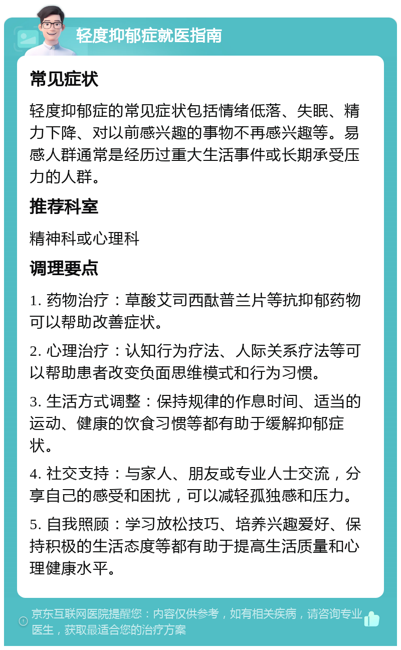 轻度抑郁症就医指南 常见症状 轻度抑郁症的常见症状包括情绪低落、失眠、精力下降、对以前感兴趣的事物不再感兴趣等。易感人群通常是经历过重大生活事件或长期承受压力的人群。 推荐科室 精神科或心理科 调理要点 1. 药物治疗：草酸艾司西酞普兰片等抗抑郁药物可以帮助改善症状。 2. 心理治疗：认知行为疗法、人际关系疗法等可以帮助患者改变负面思维模式和行为习惯。 3. 生活方式调整：保持规律的作息时间、适当的运动、健康的饮食习惯等都有助于缓解抑郁症状。 4. 社交支持：与家人、朋友或专业人士交流，分享自己的感受和困扰，可以减轻孤独感和压力。 5. 自我照顾：学习放松技巧、培养兴趣爱好、保持积极的生活态度等都有助于提高生活质量和心理健康水平。