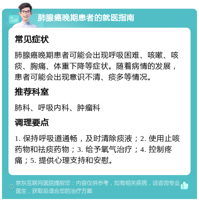 肺腺癌晚期患者的就医指南 常见症状 肺腺癌晚期患者可能会出现呼吸困难、咳嗽、咳痰、胸痛、体重下降等症状。随着病情的发展，患者可能会出现意识不清、痰多等情况。 推荐科室 肺科、呼吸内科、肿瘤科 调理要点 1. 保持呼吸道通畅，及时清除痰液；2. 使用止咳药物和祛痰药物；3. 给予氧气治疗；4. 控制疼痛；5. 提供心理支持和安慰。