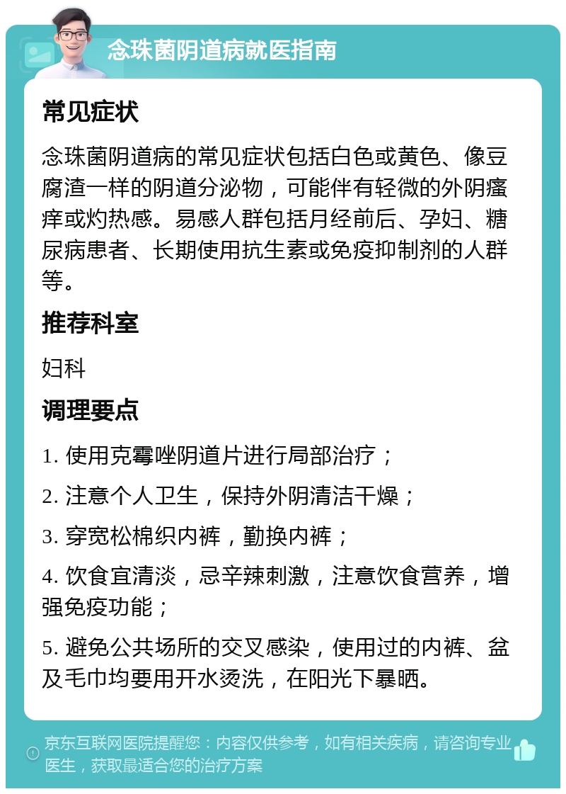 念珠菌阴道病就医指南 常见症状 念珠菌阴道病的常见症状包括白色或黄色、像豆腐渣一样的阴道分泌物，可能伴有轻微的外阴瘙痒或灼热感。易感人群包括月经前后、孕妇、糖尿病患者、长期使用抗生素或免疫抑制剂的人群等。 推荐科室 妇科 调理要点 1. 使用克霉唑阴道片进行局部治疗； 2. 注意个人卫生，保持外阴清洁干燥； 3. 穿宽松棉织内裤，勤换内裤； 4. 饮食宜清淡，忌辛辣刺激，注意饮食营养，增强免疫功能； 5. 避免公共场所的交叉感染，使用过的内裤、盆及毛巾均要用开水烫洗，在阳光下暴晒。