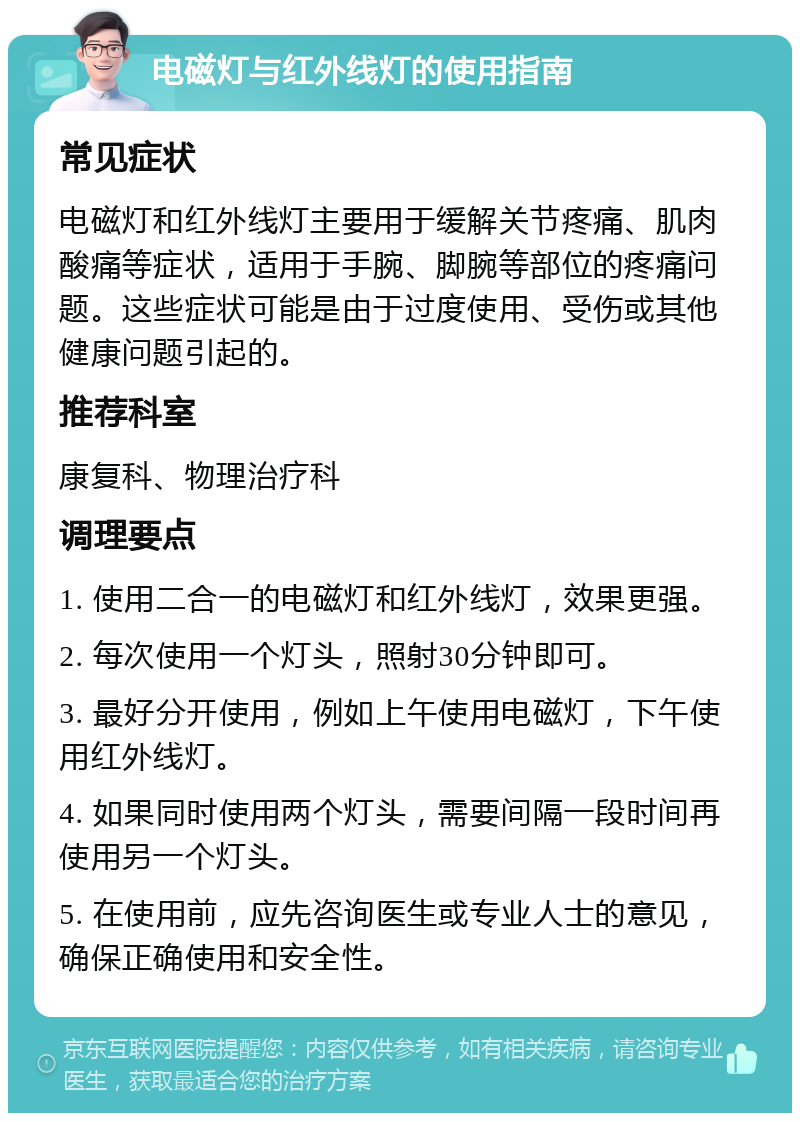 电磁灯与红外线灯的使用指南 常见症状 电磁灯和红外线灯主要用于缓解关节疼痛、肌肉酸痛等症状，适用于手腕、脚腕等部位的疼痛问题。这些症状可能是由于过度使用、受伤或其他健康问题引起的。 推荐科室 康复科、物理治疗科 调理要点 1. 使用二合一的电磁灯和红外线灯，效果更强。 2. 每次使用一个灯头，照射30分钟即可。 3. 最好分开使用，例如上午使用电磁灯，下午使用红外线灯。 4. 如果同时使用两个灯头，需要间隔一段时间再使用另一个灯头。 5. 在使用前，应先咨询医生或专业人士的意见，确保正确使用和安全性。