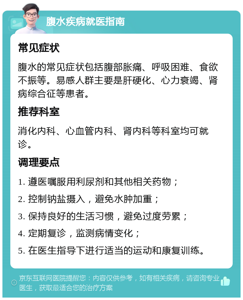 腹水疾病就医指南 常见症状 腹水的常见症状包括腹部胀痛、呼吸困难、食欲不振等。易感人群主要是肝硬化、心力衰竭、肾病综合征等患者。 推荐科室 消化内科、心血管内科、肾内科等科室均可就诊。 调理要点 1. 遵医嘱服用利尿剂和其他相关药物； 2. 控制钠盐摄入，避免水肿加重； 3. 保持良好的生活习惯，避免过度劳累； 4. 定期复诊，监测病情变化； 5. 在医生指导下进行适当的运动和康复训练。