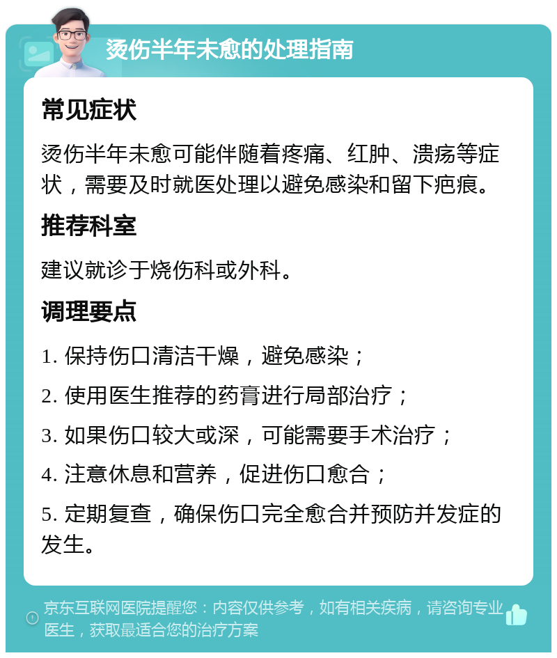 烫伤半年未愈的处理指南 常见症状 烫伤半年未愈可能伴随着疼痛、红肿、溃疡等症状，需要及时就医处理以避免感染和留下疤痕。 推荐科室 建议就诊于烧伤科或外科。 调理要点 1. 保持伤口清洁干燥，避免感染； 2. 使用医生推荐的药膏进行局部治疗； 3. 如果伤口较大或深，可能需要手术治疗； 4. 注意休息和营养，促进伤口愈合； 5. 定期复查，确保伤口完全愈合并预防并发症的发生。