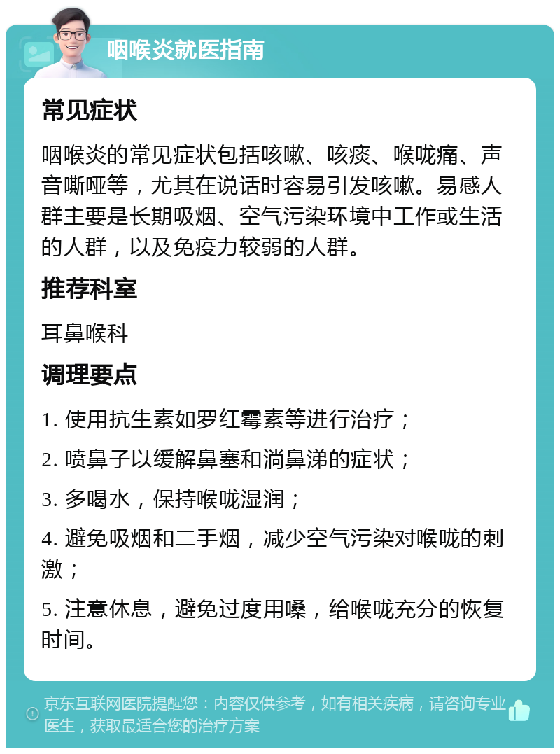 咽喉炎就医指南 常见症状 咽喉炎的常见症状包括咳嗽、咳痰、喉咙痛、声音嘶哑等，尤其在说话时容易引发咳嗽。易感人群主要是长期吸烟、空气污染环境中工作或生活的人群，以及免疫力较弱的人群。 推荐科室 耳鼻喉科 调理要点 1. 使用抗生素如罗红霉素等进行治疗； 2. 喷鼻子以缓解鼻塞和淌鼻涕的症状； 3. 多喝水，保持喉咙湿润； 4. 避免吸烟和二手烟，减少空气污染对喉咙的刺激； 5. 注意休息，避免过度用嗓，给喉咙充分的恢复时间。