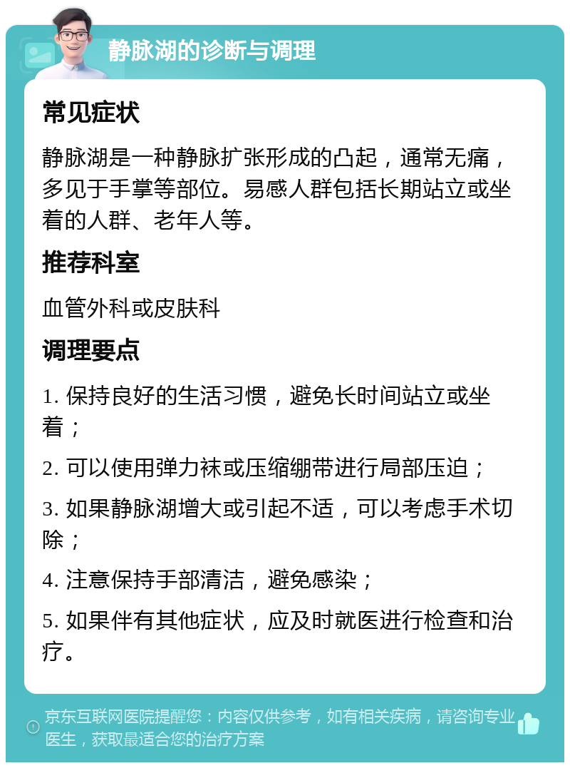 静脉湖的诊断与调理 常见症状 静脉湖是一种静脉扩张形成的凸起，通常无痛，多见于手掌等部位。易感人群包括长期站立或坐着的人群、老年人等。 推荐科室 血管外科或皮肤科 调理要点 1. 保持良好的生活习惯，避免长时间站立或坐着； 2. 可以使用弹力袜或压缩绷带进行局部压迫； 3. 如果静脉湖增大或引起不适，可以考虑手术切除； 4. 注意保持手部清洁，避免感染； 5. 如果伴有其他症状，应及时就医进行检查和治疗。