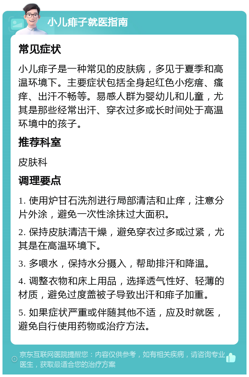 小儿痱子就医指南 常见症状 小儿痱子是一种常见的皮肤病，多见于夏季和高温环境下。主要症状包括全身起红色小疙瘩、瘙痒、出汗不畅等。易感人群为婴幼儿和儿童，尤其是那些经常出汗、穿衣过多或长时间处于高温环境中的孩子。 推荐科室 皮肤科 调理要点 1. 使用炉甘石洗剂进行局部清洁和止痒，注意分片外涂，避免一次性涂抹过大面积。 2. 保持皮肤清洁干燥，避免穿衣过多或过紧，尤其是在高温环境下。 3. 多喂水，保持水分摄入，帮助排汗和降温。 4. 调整衣物和床上用品，选择透气性好、轻薄的材质，避免过度盖被子导致出汗和痱子加重。 5. 如果症状严重或伴随其他不适，应及时就医，避免自行使用药物或治疗方法。