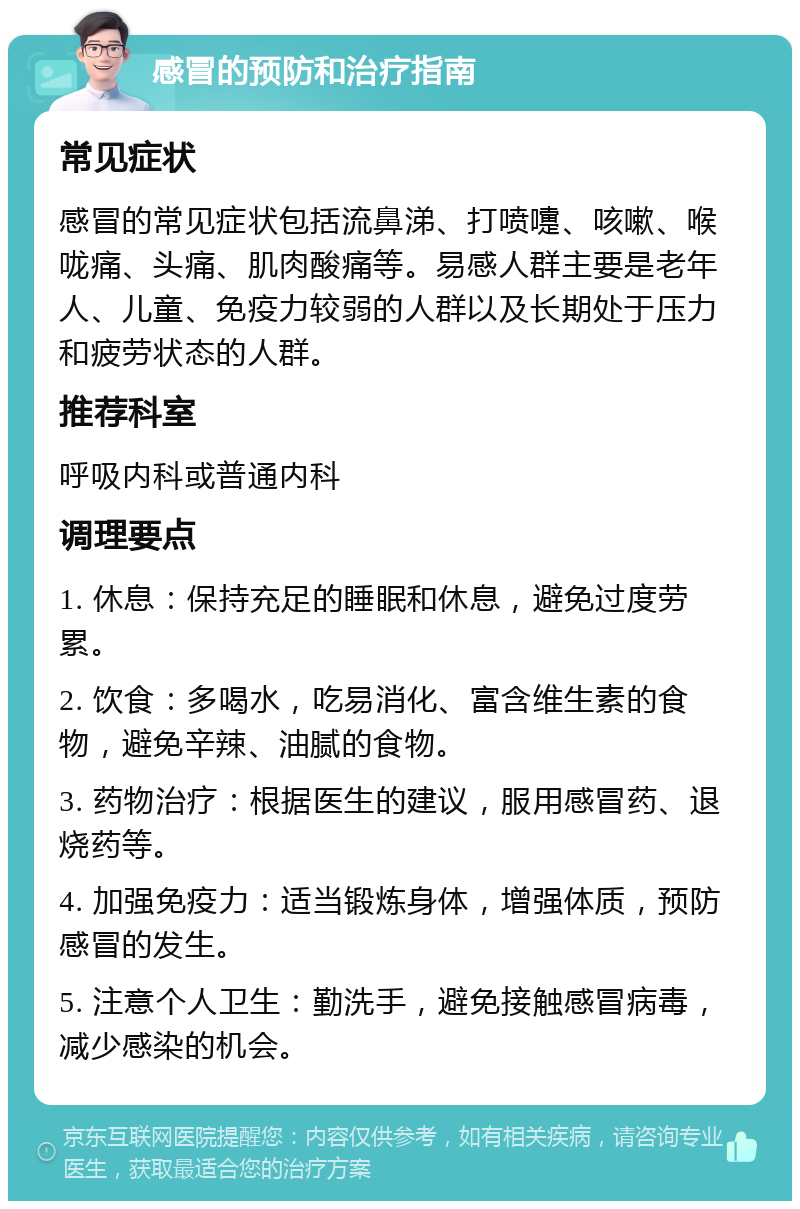 感冒的预防和治疗指南 常见症状 感冒的常见症状包括流鼻涕、打喷嚏、咳嗽、喉咙痛、头痛、肌肉酸痛等。易感人群主要是老年人、儿童、免疫力较弱的人群以及长期处于压力和疲劳状态的人群。 推荐科室 呼吸内科或普通内科 调理要点 1. 休息：保持充足的睡眠和休息，避免过度劳累。 2. 饮食：多喝水，吃易消化、富含维生素的食物，避免辛辣、油腻的食物。 3. 药物治疗：根据医生的建议，服用感冒药、退烧药等。 4. 加强免疫力：适当锻炼身体，增强体质，预防感冒的发生。 5. 注意个人卫生：勤洗手，避免接触感冒病毒，减少感染的机会。