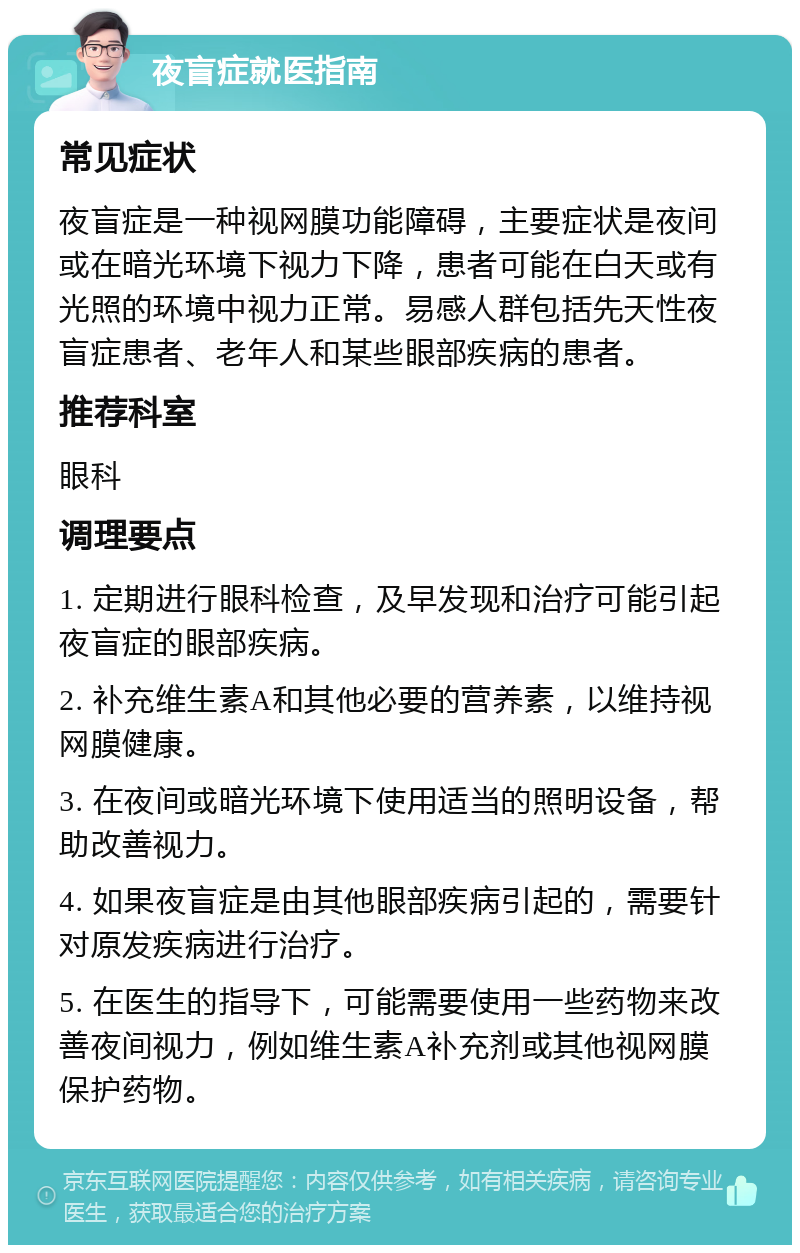 夜盲症就医指南 常见症状 夜盲症是一种视网膜功能障碍，主要症状是夜间或在暗光环境下视力下降，患者可能在白天或有光照的环境中视力正常。易感人群包括先天性夜盲症患者、老年人和某些眼部疾病的患者。 推荐科室 眼科 调理要点 1. 定期进行眼科检查，及早发现和治疗可能引起夜盲症的眼部疾病。 2. 补充维生素A和其他必要的营养素，以维持视网膜健康。 3. 在夜间或暗光环境下使用适当的照明设备，帮助改善视力。 4. 如果夜盲症是由其他眼部疾病引起的，需要针对原发疾病进行治疗。 5. 在医生的指导下，可能需要使用一些药物来改善夜间视力，例如维生素A补充剂或其他视网膜保护药物。