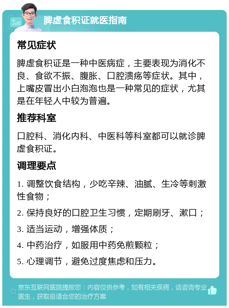 脾虚食积证就医指南 常见症状 脾虚食积证是一种中医病症，主要表现为消化不良、食欲不振、腹胀、口腔溃疡等症状。其中，上嘴皮冒出小白泡泡也是一种常见的症状，尤其是在年轻人中较为普遍。 推荐科室 口腔科、消化内科、中医科等科室都可以就诊脾虚食积证。 调理要点 1. 调整饮食结构，少吃辛辣、油腻、生冷等刺激性食物； 2. 保持良好的口腔卫生习惯，定期刷牙、漱口； 3. 适当运动，增强体质； 4. 中药治疗，如服用中药免煎颗粒； 5. 心理调节，避免过度焦虑和压力。