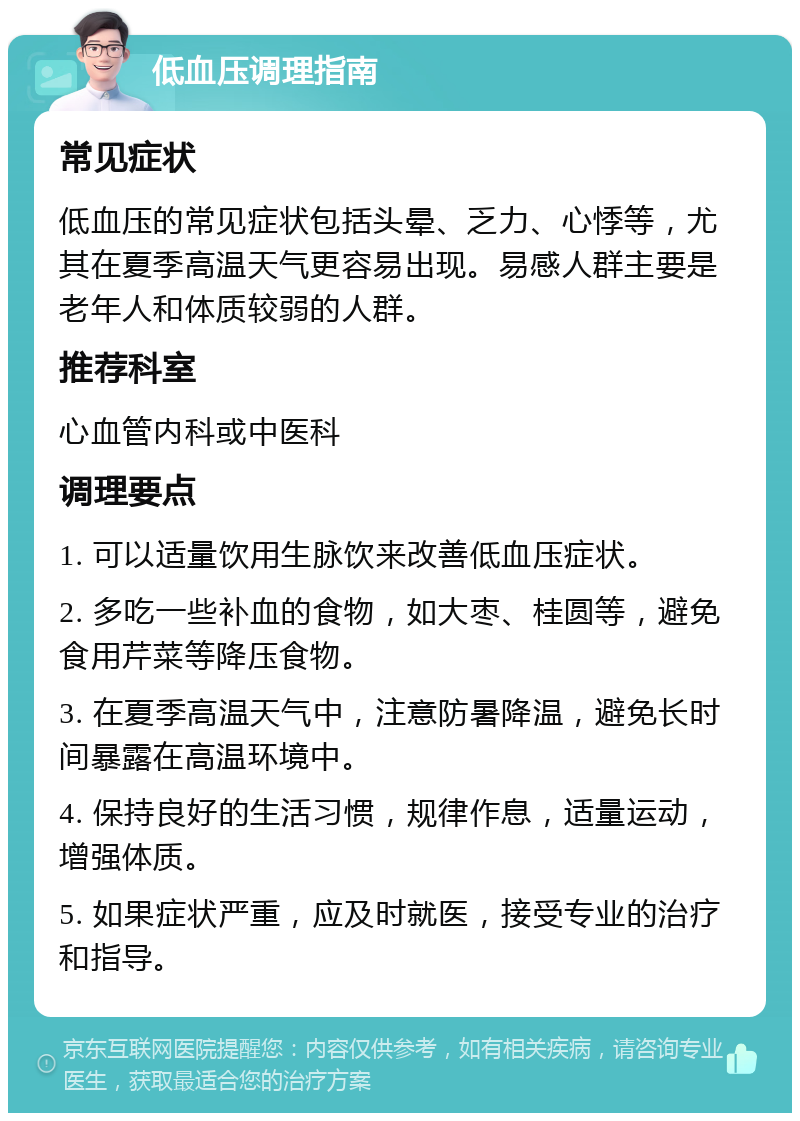 低血压调理指南 常见症状 低血压的常见症状包括头晕、乏力、心悸等，尤其在夏季高温天气更容易出现。易感人群主要是老年人和体质较弱的人群。 推荐科室 心血管内科或中医科 调理要点 1. 可以适量饮用生脉饮来改善低血压症状。 2. 多吃一些补血的食物，如大枣、桂圆等，避免食用芹菜等降压食物。 3. 在夏季高温天气中，注意防暑降温，避免长时间暴露在高温环境中。 4. 保持良好的生活习惯，规律作息，适量运动，增强体质。 5. 如果症状严重，应及时就医，接受专业的治疗和指导。